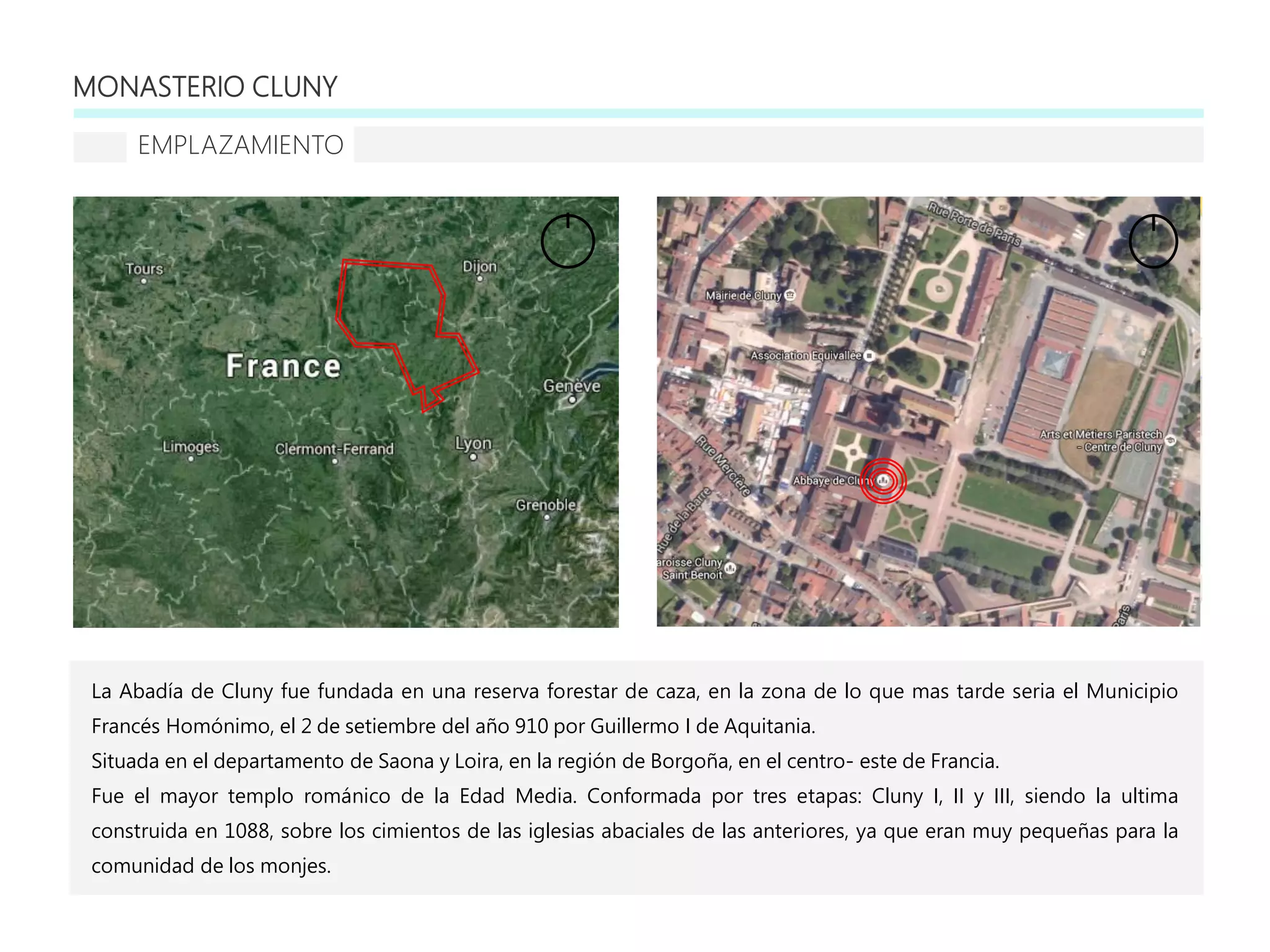 MONASTERIO CLUNY
EMPLAZAMIENTO
La Abadía de Cluny fue fundada en una reserva forestar de caza, en la zona de lo que mas tarde seria el Municipio
Francés Homónimo, el 2 de setiembre del año 910 por Guillermo I de Aquitania.
Situada en el departamento de Saona y Loira, en la región de Borgoña, en el centro- este de Francia.
Fue el mayor templo románico de la Edad Media. Conformada por tres etapas: Cluny I, II y III, siendo la ultima
construida en 1088, sobre los cimientos de las iglesias abaciales de las anteriores, ya que eran muy pequeñas para la
comunidad de los monjes.
 