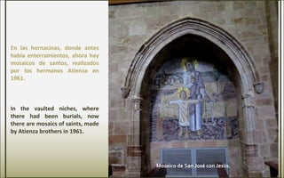 En las hornacinas, donde antes
había enterramientos, ahora hay
mosaicos de santos, realizados
por los hermanos Atienza en
1961.
In the vaulted niches, where
there had been burials, now
there are mosaics of saints, made
by Atienza brothers in 1961.
Mosaico de San José con Jesús.
 