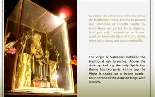 La Virgen de Valvanera entre las ramas
del tradicional roble. Encima la paloma
que simboliza el Espíritu Santo. Su
trono tiene dos partes. En la superior,
la Virgen está sentada en un trono
curul, en forma de tijera, el trono de los
reyes asturianos, con una almohadilla.
The Virgin of Valvanera between the
traditional oak branches. Above the
dove symbolizing the Holy Spirit. Her
throne has two parts. At the top, the
Virgin is seated on a throne curule
chair, throne of the Asturian kings, with
a pillow.
 