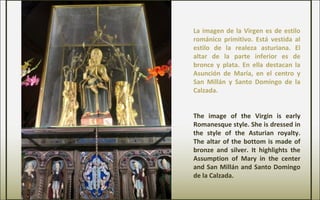 La imagen de la Virgen es de estilo
románico primitivo. Está vestida al
estilo de la realeza asturiana. El
altar de la parte inferior es de
bronce y plata. En ella destacan la
Asunción de María, en el centro y
San Millán y Santo Domingo de la
Calzada.
The image of the Virgin is early
Romanesque style. She is dressed in
the style of the Asturian royalty.
The altar of the bottom is made of
bronze and silver. It highlights the
Assumption of Mary in the center
and San Millán and Santo Domingo
de la Calzada.
 
