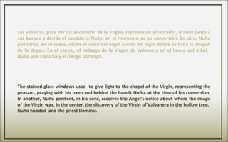 Las vidrieras, para dar luz al camarín de la Virgen, representan al labrador, orando junto a
sus bueyes y detrás el bandolero Nuño, en el momento de su conversión. En otra, Nuño
penitente, en su cueva, recibe el aviso del ángel acerca del lugar donde se halla la imagen
de la Virgen. En el centro, el hallazgo de la Virgen de Valvanera en el hueco del árbol,
Nuño, con capucha y el clérigo Domingo.
The stained glass windows used to give light to the chapel of the Virgin, representing the
peasant, praying with his oxen and behind the bandit Nuño, at the time of his conversion.
In another, Nuño penitent, in his cave, receives the Angel’s notice about where the image
of the Virgin was. In the center, the discovery of the Virgin of Valvanera in the hollow tree,
Nuño hooded and the priest Dominic.
 