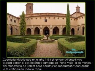 Cuenta la Historia que en el año 1194 el rey don Alfonso II y su esposa donan el castillo árabe llamado de "Pena Vieja'' a los monjes del monasterio de Poblet para construir un monasterio y consolidar la fe cristiana en toda la zona.   www. laboutiquedelpowerpoint. com 