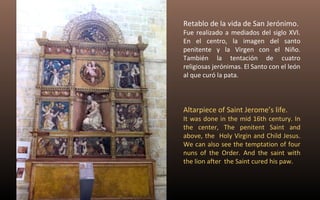 Retablo de la vida de San Jerónimo. 
Fue realizado a mediados del siglo XVI. 
En el centro, la imagen del santo 
penitente y la Virgen con el Niño. 
También la tentación de cuatro 
religiosas jerónimas. El Santo con el león 
al que curó la pata. 
Altarpiece of Saint Jerome’s life. 
It was done in the mid 16th century. In 
the center, The penitent Saint and 
above, the Holy Virgin and Child Jesus. 
We can also see the temptation of four 
nuns of the Order. And the saint with 
the lion after the Saint cured his paw. 
 