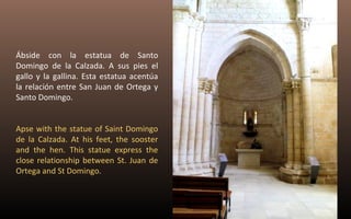 Ábside con la estatua de Santo 
Domingo de la Calzada. A sus pies el 
gallo y la gallina. Esta estatua acentúa 
la relación entre San Juan de Ortega y 
Santo Domingo. 
Apse with the statue of Saint Domingo 
de la Calzada. At his feet, the sooster 
and the hen. This statue express the 
close relationship between St. Juan de 
Ortega and St Domingo. 
 