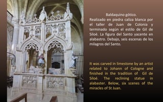 Baldaquino gótico. 
Realizado en piedra caliza blanca por 
el taller de Juan de Colonia y 
terminado según el estilo de Gil de 
Siloé. La figura del Santo yacente en 
alabastro. Debajo, seis escenas de los 
milagros del Santo. 
It was carved in limestone by an artist 
related to Johann of Cologne and 
finished in the tradition of Gil de 
Siloé. The reclining statue in 
alabaster. Below, six scenes of the 
miracles of St Juan. 
 