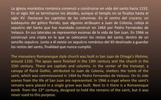 La iglesia monástica románica comenzó a construirse en vida del santo hacia 1152. 
En el siglo XIII se terminaron los ábsides, aunque el templo no se finaliza hasta el 
siglo XV. Destacan los capiteles de las columnas. En el centro del crucero, un 
baldaquino del gótico florido, que algunos atribuyen a Juan de Colonia, cobija el 
sepulcro del Santo que fue mandado construir en 1464 por Pedro Fernández de 
Velasco. En sus laterales se representan escenas de la vida de San Juan. En 1966 se 
construyó una cripta en la que se colocaron los restos del santo, dentro de un 
sencillo sepulcro. Junto a él existe un sepulcro románico del XII destinado a guardar 
los restos del santo, finalidad que nunca cumplió. 
The monastery Romanesque style church was built in San Juan de Ortega’s lifetime, 
around 1150. The apses were finished in the 13th century and the church in the 
15th century. There are capitals and columns. In the center of the transept, a 
canopy of florid Gothic, attributed to Juan de Colonia, shelters the tomb of the 
saint, which was commissioned in 1464 by Pedro Fernandez de Velasco. On its side 
scenes from the life of San Juan are represented. In 1966 a crypt where the saint's 
remains were placed in a single grave was built. Next to it there is a Romanesque 
tomb from the 12th century, designed to hold the remains of the saint, but it was 
never used to this purpose. 
 