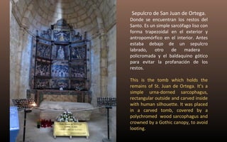 Sepulcro de San Juan de Ortega. 
Donde se encuentran los restos del 
Santo. Es un simple sarcófago liso con 
forma trapezoidal en el exterior y 
antropomórfico en el interior. Antes 
estaba debajo de un sepulcro 
labrado, otro de madera 
policromada y el baldaquino gótico 
para evitar la profanación de los 
restos. 
This is the tomb which holds the 
remains of St. Juan de Ortega. It’s a 
simple urna-dorned sarcophagus, 
rectangular outside and carved inside 
with human silhouette. It was placed 
in a carved tomb, covered by a 
polychromed wood sarcophagus and 
crowned by a Gothic canopy, to avoid 
looting. 
 