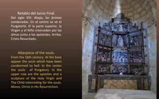 Retablo del Juicio Final. 
Del siglo XVI. Abajo, las ánimas 
condenadas. En el centro se ve el 
Purgatorio. El la parte superior, la 
Virgen y el Niño interceden por las 
almas junto a los apóstoles. Arriba, 
Cristo Resucitado. 
Altarpiece of the souls. 
From the 16th century. At the base 
appear the souls which have been 
condemned to hell. In the center 
the souls of Purgatory. In the 
upper row are the apostles and a 
sculpture of the Holy Virgin and 
The Child interceding for the souls. 
Above, Christ in His Resurrection. 
 