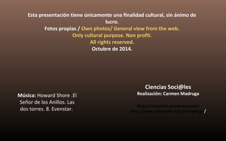Esta presentación tiene únicamente una finalidad cultural, sin ánimo de 
lucro. 
Fotos propias / Own photos/ General view from the web. 
Only cultural purpose. Non profit. 
All rights reserved. 
Octubre de 2014. 
Música: Howard Shore .El 
Señor de los Anillos. Las 
dos torres. 8. Evenstar. 
Ciencias Soci@les 
Realización: Carmen Madruga 
https://csociales.wordpress.com/ 
http://www.slideshare.net/carmadruga/ 
