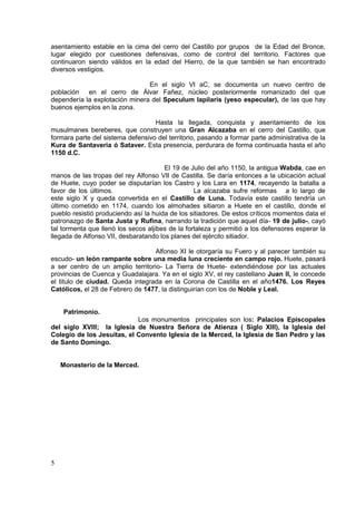 asentamiento estable en la cima del cerro del Castillo por grupos de la Edad del Bronce,
lugar elegido por cuestiones defensivas, como de control del territorio. Factores que
continuaron siendo válidos en la edad del Hierro, de la que también se han encontrado
diversos vestigios.
En el siglo VI aC, se documenta un nuevo centro de
población en el cerro de Álvar Fañez, núcleo posteriormente romanizado del que
dependería la explotación minera del Speculum lapilaris (yeso especular), de las que hay
buenos ejemplos en la zona.
Hasta la llegada, conquista y asentamiento de los
musulmanes bereberes, que construyen una Gran Alcazaba en el cerro del Castillo, que
formara parte del sistema defensivo del territorio, pasando a formar parte administrativa de la
Kura de Santaveria ó Sataver. Esta presencia, perdurara de forma continuada hasta el año
1150 d.C.
El 19 de Julio del año 1150, la antigua Wabda, cae en
manos de las tropas del rey Alfonso VII de Castilla. Se daría entonces a la ubicación actual
de Huete, cuyo poder se disputarían los Castro y los Lara en 1174, recayendo la batalla a
favor de los últimos.
La alcazaba sufre reformas a lo largo de
este siglo X y queda convertida en el Castillo de Luna. Todavía este castillo tendría un
último cometido en 1174, cuando los almohades sitiaron a Huete en el castillo, donde el
pueblo resistió produciendo así la huida de los sitiadores. De estos críticos momentos data el
patronazgo de Santa Justa y Rufina, narrando la tradición que aquel día- 19 de julio-, cayó
tal tormenta que llenó los secos aljibes de la fortaleza y permitió a los defensores esperar la
llegada de Alfonso VII, desbaratando los planes del ejército sitiador.
Alfonso XI le otorgaría su Fuero y al parecer también su
escudo- un león rampante sobre una media luna creciente en campo rojo. Huete, pasará
a ser centro de un amplio territorio- La Tierra de Huete- extendiéndose por las actuales
provincias de Cuenca y Guadalajara. Ya en el siglo XV, el rey castellano Juan II, le concede
el titulo de ciudad. Queda integrada en la Corona de Castilla en el año1476. Los Reyes
Católicos, el 28 de Febrero de 1477, la distinguirían con los de Noble y Leal.

Patrimonio.
Los monumentos principales son los: Palacios Episcopales
del siglo XVIII; la Iglesia de Nuestra Señora de Atienza ( Siglo XIII), la Iglesia del
Colegio de los Jesuitas, el Convento Iglesia de la Merced, la Iglesia de San Pedro y las
de Santo Domingo.

Monasterio de la Merced.

5

 