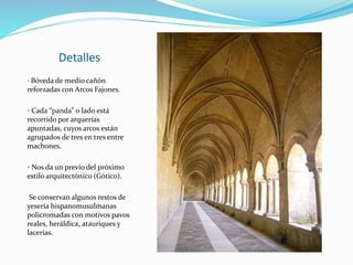 Detalles
• Bóveda de medio cañón
reforzadas con Arcos Fajones.
• Cada “panda” o lado está
recorrido por arquerías
apuntadas, cuyos arcos están
agrupados de tres en tres entre
machones.
• Nos da un previo del próximo
estilo arquitectónico (Gótico).
Se conservan algunos restos de
yesería hispanomusulmanas
policromadas con motivos pavos
reales, heráldica, atauriques y
lacerías.
 