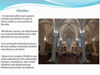 Detalles
• Construida sobre cuatro apoyos
centrales que dividen la sala en
nueve tramos y nueve perfectas
bóvedas.
•Bóveda de crucería, de estilo francés
con la particularidad de tener cada
plemento de una sola piedra
•Los nervios de la bóveda arrancan
de unos anillos o ménsulas también
monolíticos y sin labrar
•Apoyos son cuerpos cilíndricos que
están rodeados de ocho columnillas
exentas y monolíticas. Este núcleo
cilíndrico está despiezado por
hiladas horizontales monolíticas.
 