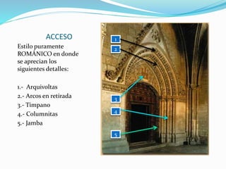 ACCESO
Estilo puramente
ROMÁNICO en donde
se aprecian los
siguientes detalles:
1.- Arquivoltas
2.- Arcos en retirada
3.- Tímpano
4.- Columnitas
5.- Jamba
1
2
3
4
5
 