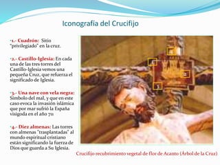 Iconografía del Crucifijo
•1.- Cuadrón: Sitio
“privilegiado” en la cruz.
•2.- Castillo-Iglesia: En cada
una de las tres torres del
Castillo-Iglesia vemos una
pequeña Cruz, que refuerza el
significado de Iglesia.
•3.- Una nave con vela negra:
Símbolo del mal, y que en este
caso evoca la invasión islámica
que por mar sufrió la España
visigoda en el año 711
•4.- Diez almenas: Las torres
con almenas "trasplantadas" al
mundo espiritual cristiano
están significando la fuerza de
Dios que guarda a Su Iglesia.
Crucifijo recubrimiento vegetal de flor de Acanto (Árbol de la Cruz)
1
2
3
4
 