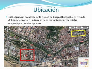 Ubicación
 Está situado al occidente de la ciudad de Burgos (España) algo retirado
del río Arlanzón, en un terreno llano que anteriormente estaba
ocupado por huertas y prados.
 