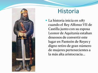 Historia
 La historia inicia en 1187
cuando el Rey Alfonso VII de
Castilla junto con su esposa
Leonor de Aquitania estaban
deseosos de convertir este
lugar en Panteón de Reyes y
digno retiro de gran número
de mujeres pertenecientes a
la más alta aristocracia…
 
