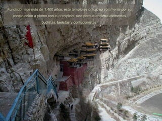 Fundado hace más de 1,400 años, este templo es único, no solamente por su construcción a plomo con el precipicio, sino porque encierra elementos budistas, taoístas y confucionistas. 