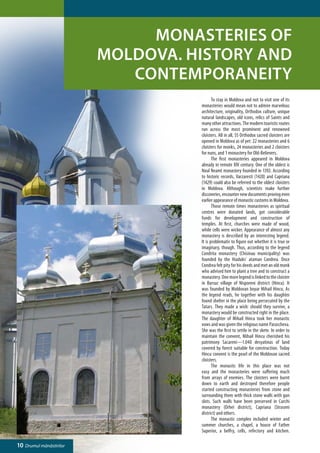 Monasteries of
                         Moldova. History and
                            contemporaneity
                                   	      To stay in Moldova and not to visit one of its
                                   monasteries would mean not to admire marvelous
                                   architecture, originality, Orthodox culture, unique
                                   natural landscapes, old icons, relics of Saints and
                                   many other attractions. The modern touristic routes
                                   run across the most prominent and renowned
                                   cloisters. All in all, 55 Orthodox sacred cloisters are
                                   opened in Moldova as of yet: 22 monasteries and 6
                                   cloisters for monks, 24 monasteries and 2 cloisters
                                   for nuns, and 1 monastery for Old-Believers.
                                   	      The first monasteries appeared in Moldova
                                   already in remote XIV century. One of the oldest is
                                   Noul Neamt monastery founded in 1392. According
                                   to historic records, Varzaresti (1420) and Capriana
                                   (1429) could also be referred to the oldest cloisters
                                   in Moldova. Although, scientists make further
                                   discoveries, encounter new documents proving even
                                   earlier appearance of monastic customs in Moldova.
                                   	      Those remote times monasteries as spiritual
                                   centres were donated lands, got considerable
                                   funds for development and construction of
                                   temples. At first, churches were made of wood,
                                   while cells were wicker. Appearance of almost any
                                   monastery is described by an interesting legend.
                                   It is problematic to figure out whether it is true or
                                   imaginary, though. Thus, according to the legend
                                   Condrita monastery (Chisinau municipality) was
                                   founded by the Hiaduks’ ataman Condrea. Once
                                   Condrea felt pity for his deeds and met an old monk
                                   who advised him to plant a tree and to construct a
                                   monastery. One more legend is linked to the cloister
                                   in Bursuc village of Nisporeni district (Hincu). It
                                   was founded by Moldovan boyar Mihail Hincu. As
                                   the legend reads, he together with his daughter
                                   found shelter in the place being persecuted by the
                                   Tatars. They made a wish: should they survive, a
                                   monastery would be constructed right in the place.
                                   The daughter of Mihail Hincu took her monastic
                                   vows and was given the religious name Parascheva.
                                   She was the first to settle in the skete. In order to
                                   maintain the convent, Mihail Hincu cherished his
                                   patrimony Sacareni—1.040 desyatinas of land
                                   covered by forest suitable for construction. Today
                                   Hincu convent is the pearl of the Moldovan sacred
                                   cloisters.
                                   	      The monastic life in this place was not
                                   easy and the monasteries were suffering much
                                   from arrays of enemies. The cloisters were burnt
                                   down to earth and destroyed therefore people
                                   started constructing monasteries from stone and
                                   surrounding them with thick stone walls with gun
                                   slots. Such walls have been preserved in Curchi
                                   monastery (Orhei district), Capriana (Straseni
                                   district) and others.
                                   	      The monastic complex included winter and
                                   summer churches, a chapel, a house of Father
                                   Superior, a belfry, cells, refectory and kitchen.

10 Drumul mănăstirilor
 