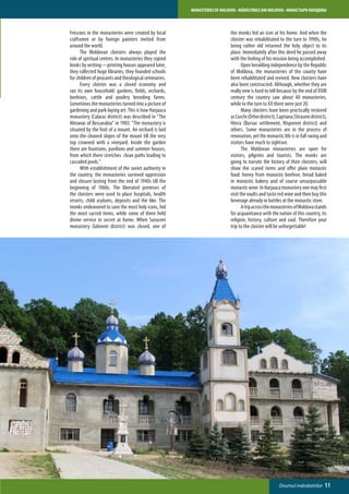 MONASTERIES OF MOLDOVA • MĂNĂSTIRILE DIN MOLDOVA • МОНАСТЫРИ МОЛДОВЫ



Frescoes in the monasteries were created by local                          the monks hid an icon at his home. And when the
craftsmen or by foreign painters invited from                              cloister was rehabilitated to the turn to 1990s, he
around the world.                                                          being rather old returned the holy object to its
	     The Moldovan cloisters always played the                             place. Immediately after this deed he passed away
role of spiritual centres. In monasteries they copied                      with the feeling of his mission being accomplished.
books by writing—printing houses appeared later,                           	      Upon heralding independence by the Republic
they collected huge libraries, they founded schools                        of Moldova, the monasteries of the county have
for children of peasants and theological seminaries.                       been rehabilitated and revived. New cloisters have
	     Every cloister was a closed economy and                              also been constructed. Although, whether they are
ran its own household: gardens, fields, orchards,                          really new is hard to tell because by the end of XVIII
beehives, cattle and poultry breeding farms.                               century the country saw about 40 monasteries,
Sometimes the monasteries turned into a picture of                         while to the turn to XX there were just 20.
gardening and park-laying art. This is how Harjauca                        	      Many cloisters have been practically restored
monastery (Calaras district) was described in “The                         as Curchi (Orhei district), Capriana (Straseni district),
Almanac of Bessarabia” in 1903: “The monastery is                          Hincu (Bursuc settlement, Nisporeni district) and
situated by the foot of a mount. An orchard is laid                        others. Some monasteries are in the process of
onto the cleaned slopes of the mount till the very                         renovation, yet the monastic life is in full swing and
top crowned with a vineyard. Inside the garden                             visitors have much to sightsee.
there are fountains, pavilions and summer houses,                          	      The Moldovan monasteries are open for
from which there stretches clean paths leading to                          visitors, pilgrims and tourists. The monks are
cascaded pools.”                                                           going to narrate the history of their cloisters, will
	     With establishment of the soviet authority in                        show the scared items and offer plain monastic
the country, the monasteries survived oppression                           food: honey from monastic beehive, bread baked
and closure lasting from the end of 1940s till the                         in monastic bakery and of course unsurpassable
beginning of 1960s. The liberated premises of                              monastic wine. In Harjauca monastery one may first
the cloisters were used to place hospitals, health                         visit the vaults and taste red wine and then buy this
resorts, child asylums, deposits and the like. The                         beverage already in bottles at the monastic store.
monks endeavored to save the most holy icons, hid                          	      A trip across the monasteries of Moldova stands
the most sacred items, while some of them held                             for acquaintance with the nation of this country, its
divine service in secret at home. When Suruceni                            religion, history, culture and soul. Therefore your
monastery (Ialoveni district) was closed, one of                           trip to the cloister will be unforgettable!




                                                                                                       Drumul mănăstirilor        11
 