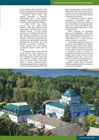 MONASTERIES OF MOLDOVA • MĂNĂSTIRILE DIN MOLDOVA • МОНАСТЫРИ МОЛДОВЫ



игумена, звонницу, кельи, трапезную и кухню.                         один из монахов спрятал у себя дома икону. И
Для росписи монастырских церквей приглашали                          когда в начале 1990-х обитель вновь открылась,
как местных художников, так и из далеких стран.                      он, будучи уже очень старым, вернул святыню.
	    Молдавские обители всегда были                                  Сразу после этого монах умер, будто выполнил
центрами просвещения. В монастырях                                   возложенную на него миссию.
переписывались книги, а позже появились                              	    Со становлением в Республике Молдова
типографии, собирались огромные библиотеки,                          независимости возрождаться начали и
основывались школы и духовные семинарии.                             монастыри страны. А затем стали строиться и
	    У каждой обители было большое                                   новые обители. Впрочем, насколько они новые,
хозяйство: сады, поля, огороды, пасеки,                              трудно сказать, ведь в конце XVIII века в крае
скотный и птичий двор. Иногда монастыри                              насчитывалось около 40 монастырей, к началу
превращались в настоящий образец садово-                             XX их было только 20.
паркового искусства. Вот какое описание                              	    Многие монастыри уже практически
монастыря в селе Хыржаука (район Кэлэраш)                            полностью отреставрированы – Курки (район
дает «Альманах «Бессарабца» в 1903 году:                             Орхей), Кэприяна (район Стрэшень), Хынку (село
«Гора, при подошве которой лежит монастырь,                          Бурсук, район Ниспорень) и др. Некоторые – в
вычищена и возделана под фруктовый сад,                              стадии обновления, но и сегодня там кипит
разведенный до самой вершины, увенчанной                             жизнь, и гостям есть, что посмотреть.
виноградниками. Внутренность сада усеяна                             	    В монастырях широко открыты двери для
фонтанами, павильонами и беседками, от                               посетителей, и для паломников, и для туристов.
которых, извиваясь, идут чистые дорожки                              Монахи расскажут историю обители, покажут
к небольшим прудам, висящим один над                                 святыни, предложат нехитрую монастырскую
другим».                                                             еду: мед с собственной пасеки, хлеб, испеченный
	    Во время установления в стране советской                        в собственной пекарне, и конечно же,
власти, монастыри начали закрываться. Это                            неповторимое монастырское вино. В монастыре
происходило с конца 1940-х годов до начала                           Хыржаука можно сначала спуститься в погреб
1960-х. Освободившиеся обители использовали                          и попробовать красное вино, а затем в лавке
под лечебницы, санатории, детские дома,                              купить этот напиток, уже разлитый в бутылки.
склады и т.п. Монахи уносили с собой иконы,                          	    Посещение монастырей Молдовы – это
прятали эти святыни, а некоторые тайком в                            знакомство с народом страны, его религией,
своих домах проводили обряды и службы. Когда                         историей, культурой, душой. Поэтому поездка в
закрывали монастырь Суручень (район Яловень)                         обитель будет незабываемой!




                                                                                              Drumul mănăstirilor   15
 