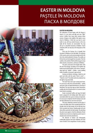 Easter in Moldova
                         Paştele în Moldova
                           Пасха в Молдове
                                Easter in Moldova
                                The celebration of Easter begins with the liturgy in
                                church. It is very merry and jolly and even “light”
                                service. It differs from many other common divine
                                services. It begins in the middle of the night in every
                                church of Moldova. A little hint: you have to come
                                earlier or you will stay outside because at this very
                                night all the churches are overcrowded. You may
                                also go to a beautiful monastery in Moldova. Tourist
                                companies offer one-day trip to the holy places of the
                                country.
                                	      Every year the Gracious Fire is brought from
                                Jerusalem to Moldova in the Holy Night. The authority
                                of the country, priests and common people wait for the
                                fire in the central cathedral in Chisinau. The candles are
                                lit from this very fire brought from Jerusalem. Then the
                                candles as the symbols of faith and blessing go to many
                                other churches, monasteries, and houses of Moldova.
                                	      The priest consecrates the brought dishes after
                                the end of the liturgy. According to the tradition the
                                basket must be full of paskha, Easter cake or “kozonak”,
                                eggs dyed red, “babele”—(babky—sweet pudding
                                made of noodles or macaroni), sugar and salt.
                                	      Coming out believers exchange a triple kiss and
                                greet each other with the words “Christ is risen!”—
                                “Truly He is risen!” The whole week every volunteer has
                                the right to ring church bells.
                                	      The Easter feast starts upon coming back home.
                                It is necessary to add, that ceremonial dishes – paskha
                                and Easter cakes are baked beforehand on Thursday of
                                Holy Week. The same time eggs are dyed. Housewives
                                usually cook a lot of food because it is a custom to share
                                Easter food to everybody.
                                	      Except ceremonial muffins and eggs the baked
                                lamb is prepared for the holiday table. Rolls made of
                                veal, baked rabbit, ham, goose or turkey are important.
                                It is necessary to emphasize that the fasting is over and
                                the Holy Celebration has come into each house!
                                	      The Easter celebration continues for forty days. It
                                is due to the Bible where Christ revealed himself to his
                                disciples after the Holy Sunday. On the 40th day Jesus
                                Christ ascended into heaven. Usually people visit each
                                other all the week after the Holy Sunday. The only thing
                                the priests warn against is that the celebration of Eater
                                should not turn into the sin of gluttony and of course it
                                should not be turned into drunkenness.
                                	      The Museum of Nature and Ethnography
                                traditionally organizes the Easter exhibition, the main
                                event of which is the competitions of artists painting




18 Drumul mănăstirilor
 