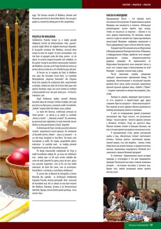 EASTER • PAŞTELE • ПАСХА



eggs. The famous wizards of Moldova, Ukraine and                   Пасха в Молдове
Romania come here to show their talents. You can get a             Празднование Пасхи – это прежде всего
grade as a master by taking part in this competition.              пасхальное богослужение. В православных храмах
                                                                   Молдовы оно начинается в полночь. Небольшая
                                                                   рекомендация: лучше прийти туда загодя,
                                                                   чтобы не оказаться за порогом – обычно в эту
                                                                   ночь церкви переполнены. По желанию, можно
Paştele în Moldova
                                                                   поехать в один из множества старых красивейших
Sărbătorirea Paştelui începe cu o slujbă pascală
                                                                   монастырей Молдовы: турфирмы предлагают в
religioasă. Extrem de îmbucurătoare, chiar „uşoară”,
                                                                   Пасху однодневные туры в святые обители страны.
această slujbă diferă de slujbele bisericeşti obişnuite.
                                                                   	     Каждый год в Пасхальную ночь из Иерусалима
În locaşurile ortodoxe din Moldova, serviciul divin
                                                                   в Молдову привозят Благодатный огонь. В Кишинэу,
începe la miez de noapte. O mică recomandare: este
                                                                   в Кафедральном Соборе, прибытие огня ожидает
mai bine să ajungeţi acolo din timp, pentru că, de
                                                                   руководство страны, священнослужители,
obicei, în această noapte locaşurile sunt arhipline. La
                                                                   рядовые граждане. От привезенного из
fel, puteţi merge la una dintre numeroasele mănăstiri
                                                                   Иерусалима Благодатного огня зажигают свечи, и
ale Moldovei, mai ales că de Paşte firmele de turism au
                                                                   везут этот символ веры и благословения по всей
printre oferte şi vizite de o zi în sfintele locaşuri ale ţării.
                                                                   Молдове – в церкви, в монастыри, в дома.
	      În fiecare an, în noaptea de Paşti, în Moldova
                                                                   	     После окончания службы священник
este adus din Ierusalim Focul Haric. La Catedrala
                                                                   освящает принесенные прихожанам блюда. По
Metropolitană „Naşterea Domnului” din Chişinău
                                                                   традиции, обязательными в пасхальной корзине
focul este aşteptat de conducerea ţării, reprezentanţi
                                                                   должны быть пасха, кулич (козонак), крашенные
ai clerului, cetăţeni de rând. De la focul sfânt apoi sunt
                                                                   красной краской куриные яйца, «babele» (“бабки”
aprinse lumânări, după care acest simbol al credinţei
                                                                   – сладкие запеканки из лапши или макарон), соль,
şi binecuvântării este dus prin toată ţara – în biserici,
                                                                   сахар.
mănăstiri, case.
                                                                   	     Выходя из церкви, верующие христосуются,
	      După finalizarea slujbei, preotul sfinţeşte
                                                                   то есть целуются и приветствуют друг друга
bucatele aduse de enoriaşi. Conform tradiţiei, din coşul
                                                                   словами «Христос воскресе» - «Воистину воскресе!»
pascal nu vor lipsi pasca, cozonacul, ouăle încondeiate,
                                                                   Всю неделю во всех церквях обычно разрешается
„babele” (copturi dulci din tăiţei), sarea, zahărul.
                                                                   любому желающему звонить в колокола.
	      La ieşire din biserică, credincioşii urmează un
                                                                   	     А уже по возвращению домой устраивают
ritual special – se sărută şi se salută cu cuvintele
                                                                   пасхальный пир. Надо сказать, что ритуальные
„Hristos a înviat” – „Adevărat a înviat!”. De asemenea,
                                                                   блюда – пасха и куличи – пекутся заранее, начиная
pe parcursul unei săptămâni, în toate bisericile oricare
                                                                   с Великого четверга. Тогда же красятся яйца.
doritor va avea permisiunea să bată clopotele.
                                                                   Обычно хозяйки готовят в больших объемах, так
	      În dimineaţa de Paști, reveniţi acasă de la biserică
                                                                   как в эти дни принято раздавать пасхальные яства.
creştinii organizează o masă copioasă. De menţionat
                                                                   	     К праздничному столу, кроме ритуальной
că bucatele pentru sfinţire – pasca şi cozonacii – se
                                                                   сдобы и яиц, обязательно готовят запеченного
coc din timp, începând cu Joia Mare. Tot atunci sunt
                                                                   ягненка. Телячьи рулеты, запеченный кролик,
încondeiate şi ouăle. De regulă, gospodinele gătesc
                                                                   свиной окорок, гусь или индейка – важно, чтобы
mâncăruri în cantităţi mari, or, tradiţia prevede
                                                                   блюд было как можно больше, и предпочтительно
împărţirea în aceste zile a bucatelor pascale.
                                                                   мясных, призванных подчеркнуть: Великий пост
	      Pe lângă mâncărurile tradiţionale de Paști şi
                                                                   закончился, пришел Великий праздник!
ouăle încondeiate nelipsit de pe masa de sărbătoare
                                                                   	     В столичном Национальном музее истории
este mielul copt. La fel sunt servite ruladele din
                                                                   природы и этнографии в эти дни традиционно
carne de viţel, iepurele la cuptor, şunca de porc, gâsca
                                                                   проходит Пасхальная выставка, главная изюминка
sau curcanul. Important este să fie cât mai multe
                                                                   которой – состязания мастеров в росписи яиц.
mâncăruri, de dorit din carne, care să accentueze:
                                                                   Кроме того, любой желающий может пройти
Postul Mare s-a încheiat, a sosit Marea sărbătoare!
                                                                   мастер-класс.
	      În aceste zile, la Muzeul de Etnografie şi Istorie
Naturală din capitală se desfăşoară tradiţionala
Expoziţie Pascală, atracţia principală fiind concursul
de încondeiat ouă. Aici se adună cei mai buni meşteri
din Moldova, România, Ucraina şi îşi demonstrează
talentele. Apropo, oricare doritor poate participa la un
master-class.




                                                                                           Drumul mănăstirilor    19
 