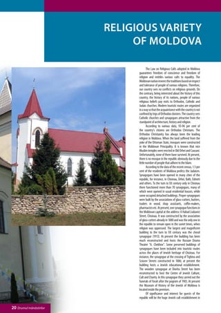 Religious variety
                              of Moldova

                               	      The Law on Religious Cults adopted in Moldova
                               guarantees freedom of conscience and freedom of
                               religion and entitles various cults to equality. The
                               Moldovan nation reveres the traditions based on respect
                               and tolerance of people of various religions. Therefore,
                               our country sees no conflicts on religious grounds. On
                               the contrary, being interested about the history of this
                               country, the history of its nations, people of various
                               religious beliefs pay visits to Orthodox, Catholic and
                               Judaic churches. Modern touristic routes are organized
                               in a way so that the acquaintance with the country is not
                               confined by trips of Orthodox cloisters. The country sees
                               Catholic churches and synagogues attractive from the
                               standpoint of architecture, history and religion.
                               	      According to various data, 93-96 per cent of
                               the country’s citizens are Orthodox Christians. The
                               Orthodox Christianity has always been the leading
                               religion in Moldova. When the land suffered from the
                               yoke of the Ottoman State, mosques were constructed
                               in the Moldovan Principality. It is known that nice
                               Muslim temples were erected in Old Orhei and Causani.
                               Unfortunately, none of them have survived. At present,
                               there is no mosque in the republic obviously due to the
                               little number of people that adhere to the Islam.
                               	      According to the data of the recent census, 1.5 per
                               cent of the residents of Moldova profess the Judaism.
                               Synagogues have been opened in many cities of the
                               republic, for instance, in Chisinau, Orhei, Balti, Edineti
                               and others. To the turn to ХХ century only in Chisinau
                               there functioned more than 70 synagogues, many of
                               which were opened in usual residential houses, while
                               some occupied detached buildings. Proper synagogues
                               were built by the associations of glass-cutters, butters,
                               traders in wood, shop assistants, coffin-makers,
                               pharmacists etc. At present, one synagogue functions in
                               the Moldovan capital at the address: 8 Habad Liubavici
                               Street, Chisinau. It was constructed by the association
                               of glass-cutters already in 1880 and was the only one in
                               the republic to remain open in the soviet times, when
                               religion was oppressed. The largest and magnificent
                               building to the turn to ХХ century was the choral
                               synagogue (1913). At present the building has been
                               much reconstructed and hosts the Russian Drama
                               Theatre “A. Chekhov”. Some preserved buildings of
                               synagogues have been included into touristic routes
                               across the places of Jewish heritage of Chisinau. For
                               instance, the synagogue at the crossing of Tighina and
                               Sciusev Streets constructed in 1886; at present the
                               building hosts a Jewish educational establishment.
                               The wooden synagogue at Diorita Street has been
                               reconstructed to host the Centre of Jewish Culture,
                               Cult and Charity. In this synagogue they carried out the
                               funerals of Torah after the pogrom of 1903. At present
                               the Museum of History of the Jewish of Moldova is
                               located inside the premises.
                               	      Of significance and interest for guests of the
                               republic will be the huge Jewish cult establishment in

20 Drumul mănăstirilor
 