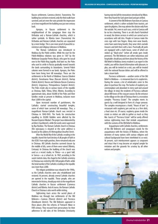 RELIGIONS OF MOLDOVA • CONFESIUNILE ÎN MOLDOVA • РЕЛИГИИ МОЛДОВЫ




Rascov settlement, Camenca district, Transnistria. The                           having rejected all the innovations introduced by Nikon.
building has not been restored, only the thick walls have                        Here they found the God-given land and got settled.
survived, and yet even the ruins provide the impression                          	      A convent of the Old Believers functions in Cunicea
as to how magnificent the building was just one century                          settlement, which is rather secluded from tourists, yet
back.                                                                            open for pilgrims. One may admire the cloister only from
	      Apropos, in Rascov settlement in the                                      the outside. Yet, even in such case, a visit to Cunicea will
neighbourhood of the synagogue there stay the                                    be no less charming. There is an old church furnished
Orthodox and a Roman-Catholic churches, which is                                 in wood, the divine services in which are carried out in
rather symbolic. In Ribnita town (Transnistria) the                              accordance with old rites. People in Cunicea make the
Orthodox and Roman-Catholic churches are separated                               cross sign with two fingers. Many men wear beards,
by a mere hedge. This is one more proof of peaceful co-                          some have waist-long beards; they wear shirts outside
existence and religious tolerance in Moldova.                                    trousers and belt them with a lace. Practically all yards
	      The Roman Catholicism was introduced in                                   are equipped with a bath house, some of which are
Moldova by the Polish settlers. While the start for the                          stoked up “black-wise” (when all smoke goes inside
Polish-Moldova relations was given in 1387 by the                                premises). The Old Believers are rather industrious and
Moldovan Gospodar Pentru Musat, who gave his vassal                              hospitable: should you ask them about the history of the
vow to the Polish King Jagiello. And later on, the Poles                         Old Belief in Moldova (every resident is an expert in the
who used to settle in Russia gradually moved towards                             realm), you will be shared information with pleasure, in
the lands surrounding its boundaries. Several Polish                             plus, you will be invited on a visit, you will be treated
colonies were formed in our lands. Apropos, the Poles                            with the national Russian dishes and will be offered to
have been living here till nowadays. These are the                               take a steam bath.
settlements in the North of Moldova: Starcea (Glodeni                            	      Pocrovca settlement—another centre of the Old
district), Duruitoarea Noua (Rascani district), Hartop                           Belief in Moldova—is renowned due to its raspberries.
(Falesti district), Rascov and Slobozia-Rascov (Camenca                          During the season, a lot of wholesalers come to this
district), Grigoreuca, Petropavlovca (Sanjerei district).                        place to purchase the crop. The bushes of raspberry are
The Poles reside also in various towns of the republic                           commonplace and abundant in every yard and around
as Chisinau, Balti, Tihina, Orhei, Ribnita. According to                         the village. In total, the residents of Pocrovca cultivate
approximate data, about 30,000 of the Poles and their                            about 800 tones of the crop per season. By the entrance
families reside at present in Moldova, inclusive more                            to the village on the side of Chisinau there is a recreation
than 3,000 in the capital.                                                       complex “Pocrovca Estate”. The complex meets its
	      Upon increased number of parishioners, the                                guests by a well designed in form of a huge samovar.
Catholics started constructing beautiful temples,                                The complex encompasses a hotel, “House of Jam” (a
some of which have survived till nowadays. Thus, a                               restaurant with raspberry jam and tea as a firm dish),
magnificent Roman-Catholic church was erected in                                 a food store etc. Of course, raspberry grows inside the
Chisinau in 1840-1843. The funds for construction                                estate so visitors are able to gather as much as they
equalling to 20,000 Rubbles were allotted by the                                 like. Guests of “Pocrovca Estate” will be surely offered
Russian Emperor Nikolai I. The project was elaborated by                         various sightseeing tours that include acquaintance
architect Zaushkevich, while the works were supervised                           with the customs of the Old Belief in Moldova.
by Ilya Novikov. The Roman-Catholic church in Chisinau                           	      Acquaintance with Catholic churches, settlements
(the episcopacy is situated at the same address) is                              of the Old Believers and synagogues stands for the
located at the address 85 Metropolitan Dosoftei Street.                          acquaintance with the history of Moldova, where the
	      After the World War II the Catholics residing in the                      destinies of many nations with various religions and
republic shared the hard destiny of all people of faith in                       cultural background have been interlinked to co-exist.
the USSR. From eight parishes, there remained only one                           At present, such interlacement appears so congruent
in Chisinau. All Catholic churches survived closure by                           and intact that it may become an original sample for
the middle of 60s, some of them were ruined (Ribnita,                            imitation and the grounds for scrutiny by all other
Cretoaia). In Chisinau the building of the church was                            nations and peoples.
used as a record studio, in Tihina—as a sport hall,
in Soroca—as a school etc. In 1967, according to the
soviet statistic data, the chapel in the Catholic cemetery
in Chisinau was visited by 400-500 people of faith, while
the total number of the Catholics residing in the republic
was more than 2,000.
	      The religion prohibition was relaxed in the 1990s,
so the Catholic churches were also rehabilitated and
restored. At present, already several Catholic churches
are opened in the republic. Those people, who are
interested in history, should pay visits to the magnificent
Catholic churches in Rascov settlement (Camenca
district) and Ribnita. And of course, the Roman-Catholic
Church in Chisinau is also worth while visiting.
	      Sightseeing tours across the sacred places of
Moldova run through two settlements of the Old
Believers—Cunicea (Floresti district) and Pocrovca
(Dondiuseni district). The Old Believers appeared in
these places after the reforms of Patriarch Nikon in
XVII century. They rescued from persecutions for their
adherence to old rules of the Orthodox Christianity


                                                                                                               Drumul mănăstirilor         21
 