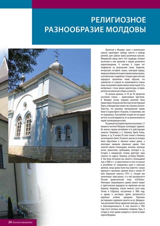 Религиозное
                         разнообразие Молдовы

                                    	     Принятый в Молдове закон о религиозных
                                    культах гарантирует свободу совести и свободу
                                    религий, дает равные права различным культам.
                                    Молдавский народ свято чтит традиции, которые
                                    воспитали в нем уважение к людям различного
                                    вероисповедания. А поэтому в стране нет
                                    конфликтов на религиозной почве. Напротив,
                                    интересуясь историей страны, культурой народа,
                                    люди разной веры посещают и православные храмы,
                                    и католические, и иудейские. Сегодня туристические
                                    маршруты проложены таким образом, что
                                    знакомство со страной не ограничивается только
                                    лишь посещением православных монастырей. Есть
                                    интересные с точки зрения архитектуры, истории,
                                    религии католические соборы и синагоги.
                                    	     По разным данным, от 93 до 96 процентов
                                    населения страны – православные христиане.
                                    В Молдове всегда ведущей религией было
                                    православие. Когда регион был под гнетом Турецкой
                                    Порты, в Молдавском княжестве строились мечети.
                                    Известно, что красивые мусульманские храмы
                                    были в Старом Орхее и Кэушень. К сожалению, они
                                    не сохранились. В республике сегодня нет ни одной
                                    мечети, по всей видимости, из-за малочисленности
                                    людей, исповедующих ислам.
                                    	     По данным последней переписи населения, 1,5
                                    процента жителей Молдовы исповедуют иудаизм.
                                    Во многих городах республики есть действующие
                                    синагоги. Например, в г.г. Кишинэу, Орхей, Бэлць,
                                    Единец и т.д. В начале ХХ века только в Кишинэу
                                    насчитывалось более 70 синагог, многие из которых
                                    были образованы в обычных жилых домах, а
                                    некоторые занимали отдельные здания. Свои
                                    синагоги имели стекольщики, мясники, торговцы
                                    лесом, приказчики, гробовщики, аптекари и т.д.
                                    Сегодня в молдавской столице действует одна
                                    синагога по адресу: Кишинэу, ул.Хабад Любавич,
                                    8. Она была построена как синагога стекольщиков
                                    еще в 1880-х гг., и единственная из всех остальных
                                    в республике не закрывалась даже в советские
                                    времена, когда храмы были под запретом. Самым
                                    крупным и красивым зданием была в начале ХХ
                                    века Хоральная синагога (1913 г.). Сегодня она
                                    значительно перестроена, и в ней располагается
                                    Русский драматический театр «А.П.Чехов».
                                    Некоторые сохранившиеся здания синагог входят
                                    в туристические маршруты по еврейским местам
                                    Кишинэу. Например, сенная синагога (угол улиц
                                    Тигина и А.Щусева), построенная в 1886 году,
                                    в здании в настоящее время располагается
                                    еврейское учебное заведение. Пережила
                                    реставрацию и дровяная синагога на ул. Диордицэ,
                                    там расположен Центр еврейской культуры, культа
                                    и благотворительности. В этой синагоге в 1903
                                    году после погрома начинались похороны Торы. А
                                    сегодня в этом здании находится и музей истории
                                    евреев Молдовы.

24 Drumul mănăstirilor
 