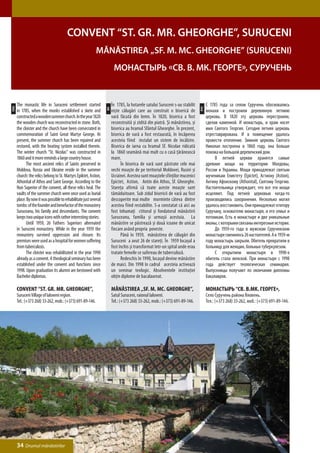 Convent “St. Gr. Mr. Gheorghe”, Suruceni
                                                            Mănăstirea „Sf. M. Mc. Gheorghe” (Suruceni)
                                                                         Монастырь «Св. В. Мк. Георге», Суручень


      The monastic life in Suruceni settlement started                  În 1785, la hotarele satului Suruceni s-au stabilit          С 1785 года за селом Суручень обосновались
ENG




                                                                                                                               РУС
                                                                   RO
      in 1785, when the monks established a skete and                   nişte călugări care au construit o biserică de               монахи и построили деревянную летнюю
      constructed a wooden summer church. In the year 1820              vară făcută din lemn. În 1820, biserica a fost               церковь. В 1820 эту церковь перестроили,
      the wooden church was reconstructed in stone. Both,               reconstruită şi zidită din piatră. Şi mănăstirea, şi         сделав каменной. И монастырь, и храм носят
      the cloister and the church have been consecrated in              biserica au hramul Sfântul Gheorghe. În prezent,             имя Святого Георгия. Сегодня летняя церковь
      commemoration of Saint Great Martyr George. At                    biserica de vară a fost restaurată, în încăperea             отреставрирована. И в помещение удалось
      present, the summer church has been repaired and                  acesteia fiind instalat un sistem de încălzire.              провести отопление. Зимняя церковь Святого
      restored, with the heating system installed therein.              Biserica de iarna cu hramul Sf. Nicolae ridicată             Николая построена в 1860 году, она больше
      The winter church “St. Nicolas” was constructed in                la 1860 seamănă mai mult cu o casă ţărănească                похожа на большой деревенский дом.
      1860 and it more reminds a large country house.                   mare.                                                        	    В летней церкви хранятся самые
      	     The most ancient relics of Saints preserved in              	     În biserica de vară sunt păstrate cele mai             древние мощи на территории Молдовы,
      Moldova, Russia and Ukraine reside in the summer                  vechi moaşte de pe teritoriul Moldovei, Rusiei şi            России и Украины. Мощи принадлежат святым
      church: the relics belong to St. Martyrs Epiktet, Astion,         Ucrainei. Acestea sunt moaştele sfinţilor mucenici           мученикам Епиктету (Epictet), Астиону (Astion),
      Athonital of Athos and Saint George. According to the             Epictet, Astion, Antin din Athos, Sf. Gheorghe.              Антину Афонскому (Athonital), Святому Георгию.
      Nun Superior of the convent, all these relics heal. The           Stareţa afirmă că toate aceste moaşte sunt                   Настоятельница утверждает, что все эти мощи
      vaults of the summer church were once used as burial              tămăduitoare. Sub zidul bisericii de vară au fost            исцеляют. Под летней церковью когда-то
      place. By now it was possible to rehabilitate just several        descoperite mai multe morminte câteva dintre                 производились захоронения. Несколько могил
      tombs: of the founder and benefactor of the monastery             acestea fiind restabilite. S-a constatat că aici au          удалось восстановить. Они принадлежат ктитору
      Suruceanu, his family and descendants. The convent                fost înhumaţi ctitorul şi fondatorul mănăstirii              Суручану, основателю монастыря, и его семье и
      keeps two unique icons with rather interesting stories.           Suruceanu, familia şi urmaşii acestuia. La                   потомкам. Есть в монастыре и две уникальные
      	     Until 1959, 26 Fathers Superiors alternated                 mănăstire se păstrează şi două icoane de unicat              иконы, с которыми связаны интересные истории.
      in Suruceni monastery. While in the year 1959 the                 fiecare având propria poveste.                               	    До 1959-го года в мужском Сурученском
      monastery survived oppression and closure. Its                    	     Până în 1959, mănăstirea de călugări din               монастыре сменилось 26 настоятелей. А в 1959-м
      premises were used as a hospital for women suffering              Suruceni a avut 26 de stareţi. În 1959 locaşul a             году монастырь закрыли. Обитель превратили в
      from tuberculosis.                                                fost închis şi transformat într-un spital unde erau          больницу для женщин, больных туберкулезом.
      	     The cloister was rehabilitated in the year 1990             tratate femeile ce sufereau de tuberculoză.                  	    С открытием монастыря в 1990-х
      already as a convent. A theological seminary has been             	     Redeschis în 1990, locaşul devine mănăstire            обитель стала женской. При монастыре с 1998
      established under the convent and functions since                 de maici. Din 1998 în cadrul acesteia activează              года действует теологическая семинария.
      1998. Upon graduation its alumni are bestowed with                un seminar teologic. Absolventele instituţiei                Выпускницы получают по окончании дипломы
      Bachelor diplomas.                                                obţin diplome de bacalaureat.                                бакалавров.

      Convent “St. Gr. Mr. Gheorghe”,                                   Mănăstirea „Sf. M. Mc. Gheorghe”,                            Монастырь “Св. В.Мк. Георге»,
      Suruceni Village of Ialoveni region.                              Satul Suruceni, raionul Ialoveni.                            Село Суручень района Яловень.
      Tel.: (+373 268) 33-262, mob.: (+373) 691-89-146.                 Tel.: (+373 268) 33-262, mob.: (+373) 691-89-146.            Тел.: (+373 268) 33-262, моб.: (+373) 691-89-146.




      34 Drumul mănăstirilor
 