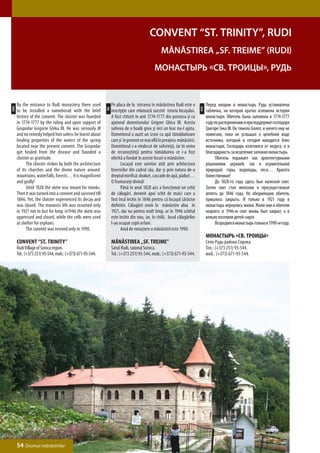 Convent “St. Trinity”, Rudi
                                                                                                 Mănăstirea „Sf. Treime” (Rudi)
                                                                                            Монастырь «Св. Троицы», Рудь


      By the entrance to Rudi monastery there used               Pe placa de la intrarea în mănăstirea Rudi este o              Перед входом в монастырь Рудь установлена
ENG




                                                                                                                          РУС
                                                            RO
      to be installed a nameborad with the brief                 inscripţie care relatează succint istoria locaşului.           табличка, на которой кратко изложена история
      history of the convent. The cloister was founded           A fost ctitorit în anii 1774-1777 din porunca şi cu            монастыря. Обитель была заложена в 1774-1777
      in 1774-1777 by the ruling and upon support of             ajutorul domnitorului Grigore Ghica III. Acesta                году по распоряжению и при поддержке господаря
      Gospodar Grigorie Ghika III. He was seriously ill          suferea de o boală grea şi nici un leac nu-l ajuta.            Григоре Гика III. Он тяжело болел, и ничего ему не
      and no remedy helped him unless he learnt about            Domnitorul a auzit un izvor cu apă tămăduitoare                помогало, пока не услышал о целебной воде
      healing properties of the waters of the spring             care şi în prezent se mai află în preajma mănăstirii.          источника, который и сегодня находится близ
      located near the present convent. The Gospodar             Domnitorul s-a vindecat de suferinţă, iar în semn              монастыря. Господарь излечился от недуга, и в
      got healed from the disease and founded a                  de recunoştinţă pentru tămăduirea ce i-a fost                  благодарность за исцеление заложил монастырь.
      cloister as gratitude.                                     oferită a fondat în aceste locuri o mănăstire.                 	     Обитель поражает как архитектурными
      	     The cloister strikes by both the architecture        	     Locaşul este uimitor atât prin arhitectura               решениями церквей, так и изумительной
      of its churches and the divine nature around:              bisericilor din cadrul său, dar şi prin natura de-a            природой: горы, водопады, леса… Красота
      mountains, waterfalls, forests… It is magnificent          dreptul mirifică: dealuri, cascade de apă, păduri…             божественная!
      and godly!                                                 O frumuseţe divină!                                            	     До 1828-го года здесь был мужской скит.
      	     Until 1828 the skete was meant for monks.            	     Până în anul 1828 aici a funcţionat un schit             Затем скит стал женским и просуществовал
      Then it was turned into a convent and survived till        de călugări, devenit apoi schit de maici care a                вплоть до 1846 года. Но обедневшую обитель
      1846. Yet, the cloister experienced its decay and          fost însă închis în 1846 pentru că locaşul sărăcise            пришлось закрыть. И только в 1921 году в
      was closed. The monastic life was resumed only             definitiv. Călugării revin în mănăstire abia în                монастырь вернулись иноки. Жили они в обители
      in 1921 not to last for long: in1946 the skete was         1921, dar nu pentru mult timp, or în 1946 schitul              недолго: в 1946-м скит вновь был закрыт, а в
      oppressed and closed, while the cells were used            este închis din nou, iar, în chilii, locul călugărilor         кельях поселили детей-сирот.
      as shelter for orphans.                                    l-au ocupat copii orfani.                                      	     Возродился монастырь только в 1990-м году.
      	     The convent was revived only in 1990.                	     Anul de renaştere a mănăstirii este 1990.
                                                                                                                                Монастырь «Св. Троицы»
      Convent “St. Trinity”                                      Mănăstirea „Sf. Treime”                                        Село Рудь района Сорока.
      Rudi Village of Soroca region.                             Satul Rudi, raionul Soroca.                                    Тел.: (+373 251) 93-544,
      Tel.: (+373 251) 93-544, mob.: (+373) 671-93-544.          Tel.: (+373 251) 93-544, mob.: (+373) 671-93-544.              моб.: (+373) 671-93-544.




      54 Drumul mănăstirilor
 