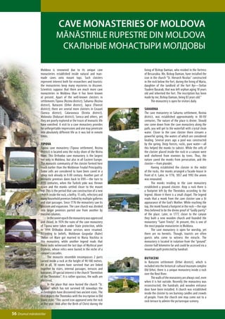 Cave monasteries of Moldova
                                Mănăstirile rupestre din Moldova
                                 Скальные монастыри Молдовы

                  Moldova is renowned due to its unique cave                  living of Bishop Damian, who resided in the fortress
                  monasteries established inside natural and man-             of Bessarabia. Me, Bishop Damian, have installed the
                  made caves onto mount tops. Such cloisters                  icon in the church “St. Hierarch Nicolas” constructed
                  represent interest both for researchers and tourists:       in the rock below the fort, during the living of Maria,
                  the monasteries keep many mysteries to discover.            daughter of the landlord of the fort Kyr—Stefan
                  Scientists suppose that there are much more cave            Toadere Basarab, that was left orphan aging 18 years
                  monasteries in Moldova than it has been known               old and inherited the fort. The inscription has been
                  at present. Apart of the well-known cloisters in            made by me, Bishop Damian, being 83 years old.”
                  settlements Tipova (Rezina district), Saharna (Rezina       	     The monastery is open for visitors daily.
                  district), Butuceni (Orhei district), Japca (Floresti
                  district); there are several more cloisters in Cosauti      Saharna
                  (Soroca district), Calaraseuca (Ocnita district),           The cave monastery in Saharna settlement, Rezina
                  Molovata (Dubasari district), Soroca and others, yet        district, was established approximately in ХII-ХV
                  they are poorly explored or the traces of monastic life     centuries. The nature of the place is divine. Should
                  have vanished. A visit to a cave monastery provides         one come down from the cave monastery along the
                  for unforgettable impressions and one may penetrate         path, you will get to the waterfall with crystal clean
                  into absolutely different life as it was led in remote      water. Closer to the cave cloister there streams a
                  times.                                                      powerful spring, the waters of which are considered
                                                                              healing. Several years ago a pool was constructed
                  Tipova                                                      by the spring. Deep forests, rocks, pure water—all
                  Tipova cave monastery (Tipova settlement, Rezina            this helped the monks to subsist. While the cells of
                  district) is located onto the rocky shore of the Nistru     the cloister placed inside the rock in a canyon were
                  River. This Orthodox cave monastery is the largest          well sheltered from enemies by trees. Thus, the
                  not only in Moldova, but also in all Eastern Europe.        nature saved the monks from persecution, and the
                  The monastic community of the cloister formed here          cloister—from plunder.
                  much earlier than the Moldovan Feudal Principality.         	     Having established the cloister in the midst
                  Some cells are considered to have been caved in a           of the rocks, the monks arranged a facade-house in
                  steep rock already in X-XII century. Another part of        front of it. Later, in 1776, 1857 and 1992 the annex
                  monastic premises dates back to XVII—the turn to            was renovated.
                  XVIII centuries, when the Turkish yoke was thrown           	     The monks residing in the cave monastery
                  down and the monks settled closer to the mount              established a ground cloister. Atop a rock there is
                  top. This is the period that saw construction of a new      a footprint left by the Theotokos according to the
                  church inside the rock, a belfry, 15 cells, refectory and   legend. Above it there is a small chapel. The legend
                  many household premises linked by multiple galleries        reads that a monk from the cave cloister saw a lit
                  and stair passages. Since 1776 the monastery saw its        appearance of the God’s Mother. While reaching the
                  blossom and expansion. The cave church was divided          top, the monk found a footprint in the rock—the sign
                  into larger premises parted one from another by             they believed to be the divine proof of “Godly purity”
                  massive columns.                                            of the place. Later, in 1777, closer to the canyon
                  	      In the soviet epoch the monastery was oppressed      they built a new wooden church and founded the
                  and closed. In 1974 the ruins of the cave monastery         monastery “Saint Trinity”. At present, this is one of
                  of Tipova were taken under State protection, while          the most popular monasteries in Moldova.
                  in 1994 Orthodox divine services were resumed.              	     The cave monastery is open for worship, yet
                  According to beliefs, Moldovan Gospodar (Ruler)             there are no hermits. Though, tourists are often
                  Stefan cel Mare got married to Maria Voichita in            guests who come to witness the miracle. The
                  this monastery, while another legend reads that             monastery is located in isolation from the “ground”
                  these rocks witnessed the last days of Mythical poet        cloister half kilometre far and could be accessed via a
                  Orpheus, whose relics were buried in the niche of a         mountain path protected by handrail.
                  canyon’s cascades.
                  	      The monastic ensemble encompasses 2 parts            Butuceni
                  carved inside a rock at the height of 90-100 metres.        In Butuceni settlement (Orhei district), which is
                  All in all, 18 rooms have survived that are linked          included into the historical-cultural museum complex
                  together by stairs, internal passages, terraces and         Old Orhei, there is a unique monastery inside a rock
                  balconies. Of special interest is the church “Dormition     over the Reut River.
                  of the Theotokos”. It is rather spacious, the walls are     	     The walls of the monastery are always cool, even
                  plastered.                                                  when it is hot outside. Recently the monastery was
                  	      In the place that once hosted the church “St.        reconstructed; the handrails and wooden entrance
                  Nicolas” which has not survived till nowadays the           door have been installed. A church was established
                  archeologists have discovered two ancient icons. The        inside the cloister to see burning candles and crowds
                  first depicts the Theotokos with the inscription in Old     of people. From the church one may come out to a
                  Slavic style: “This sacred icon appeared onto the rock      rock terrace to admire the picturesque scenery.
                  in the year 1466 after the Birth of Christ during the

56 Drumul mănăstirilor
 