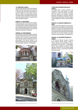 CHURCHES • BISERICILE • ЦЕРКВИ



“St. Pantaleon” Church                                           “Saint Pious Theodora from Sihla”
This church is also referred to as Greek Church (placed in       Church
Chisinau, 44 Vlaicu Parcalab Street) as it was constructed       The Chapella under a women’s gymnasium was
in 1891 by the order and on funds of the brothers Ioan           constructed in 1895, which functions as a church
and Viktor Sinadino, the Greek subjects residing in              nowadays. It is located at the address: 20-A Pushkin
Chisinau. The father of the Sinadino brothers and the            Street. The architect of the Chapella is Alexander
son of Viktor Sinadino accomplished the functions of the         Bernardazzi. The Chapella was constructed on funds of
mayor of the capital in various times. The architect of the      Duchess Efrosynya Vyazemskaya (1835-1925), daughter
church is Alexander Bernardazzi.                                 of Teodor Krupensky, the head of noble Bessarabian
                                                                 family.
Biserica „Sf. Pantelimon”
Locaşul mai este numit şi biserică grecească (Chişinău,          Biserica „Sf. Cuvioasa Teodora de la
str. Vlaicu Pârcălab 44), or acesta a fost ctitorit la 1891 de   Sihla”
către fraţii Ioan şi Victor Sinadino, chişinăuieni de origine    În 1895, în cadrul Gimnaziului de fete a fost construită o
gracă. Tatăl fraţilor Sinadino şi fiul lui Victor Sinadino au    capelă. În prezent, în acest edificiu este situată о biserică
ajuns chiar să fie primari de Chişinău. Locaşul a fost zidit     (Chişinău, str. a. Puşkin 20-А). Autorul proiectului a fost
după proiectul arhitectului A. Bernardazzi.                      arhitectul A. Bernardazzi. Banii pentru ridicarea capelei
                                                                 au fost donaţi de către principesa Efrosinia Veazemskaia
Церковь «Св. Пантелимона»                                        (1835-1925), fiica lui Teodor Krupenski, unul dintre
Ее еще называют «греческой» церковью (находится                  întemeietorii ramurii basarabene a unei familii distinse.
в Кишинэу на ул. Влайку Пыркэлаб, 44), так как была
построена в 1891 г по заказу и на средства братьев               Церковь «Св. Набожной Теодоры из
Иоана и Виктора Синадино, кишиневцев греческого                  Сихлы»
происхождения. Отец братьев Синадино и сын                       В 1895 году при Женской гимназии в Кишинэу
Виктора Синадино были в разное время примарами                   была построена капелла, которая сегодня и
Кишинэу (мэрами). Архитектор – А.Бернардацци.                    является церковью. Она расположена по адресу:
                                                                 ул.А.Пушкина, 20-А. Архитектор – А.Бернардацци.
                                                                 Капелла была возведена на средства княгини
                                                                 Ефросиньи Вяземской (1835-1925) дочери Теодора
                                                                 Крупенского, одного из основателей бессарабской
                                                                 ветви знатного рода.




                                                                                               Drumul mănăstirilor          61
 