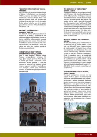 CHURCHES • BISERICILE • ЦЕРКВИ



“Dormition of the Theotocos” Drochia                        The “Dormition of the Theotocos”
Cathedral                                                   Church, Causeni
One of the greatest and the most outstanding cathedrals     Some scientists believe that this church was constructed
of Moldova—in Drochia town—was constructed in               in XV-XVI centuries, while others allege that it appeared
1990. The project was elaborated by Pavel Vuluta. The       in XVII-XVIII centuries. The church is placed in Causeni
inner frescoes—more than 3,000 sq.m. of area—were           town at Mateevici Street. Inside the church the unique
executed by famous painter from Bucharest Petre             frescoes in Byzantium style have been preserved. The
Achitenie, who has spent about 2 years for this creation.   entrance into the temple is lower than the ground
Drochia cathedral is the last work of this talented         level. According to one version, Turkish vizier Ali-Pasha
person. Prior to construction of the cathedral, Drochia     ordered that the church should not surmount the fence
saw no church at all.                                       around. There is another legend that the church should
                                                            not raise higher that the apex of spears of a riding solder
Catedrala „Adormirii Maicii                                 for Causani was one of the towns of the Golden Horde.
Domnului”, Drochia                                          In order to visit the church, one should make an advance
Una dintre cele mai mari şi frumoase catedrale din          reservation at Causeni Culture Department by the
Moldova, cea din Drochia, a fost edificată în 1990          phone: (+373-243) 22-486.
după proiectul arhitectului Pavel Vuluţă. Frescele din
interior – cca 3000 m2 au fost executate de cunoscutul      Biserica „Adormirii Maicii Domnului”,
pictor bucureştean Petre Achiţenie. Pentru a le zugrăvi     Căuşeni
maestrul a avut nevoie de cca 2 ani. De fapt, locaşul       În opinia unor cercetători, locaşul ar fi fost construit în
din Drochia a fost să fie ultima lucrare a acestui artist   sec. XV-XVI, pe când alţii consideră că acesta ar fi fost
talentat. Vom nota că până la înălţarea catedralei, la      zidit în sec. XVII-XVIII. În biserică s-au păstrat frescele
Drochia nu exista nicio biserică.                           de unicat executate în stil bizantin. Intrarea în locaş
                                                            este situată mai jos de nivelul pământului. Potrivit unei
Кафедральный Собор «Успения                                 versiuni, vizirul turc Ali-Paşa ar fi ordonat ca biserica
Божьей Матери» города Дрокия                                să nu fie mai înaltă decât gardul care o împrejmuieşte.
Один из самых больших и красивых соборов                    Circulă şi o legendă care spune că pe timpurile când
Молдовы – в городе Дрокия – построили в 1990                Căuşeniul era unul dintre principale oraşe ale Hoardei
году. Проект создал архитектор Павел Вулуцэ.                de Aur, înălţimea unui aşezământ creştin nu putea fi
А расписал храм изнутри, – а это около 3 тысяч              mai mare decât cea a unui călăreţ cu suliţa în mână.
квадратных метров площади, – известный                      Doritorii de a vizita biserica urmează să sune în prealabil
художник из Бухареста Петре Акицение, который               la Direcţia Cultură a Consiliului Raional Căuşeni: (+373-
потратил на роспись около 2 лет. Собор в Дрокии             243) 22-486. Biserica este situată în oraşul Căuşeni pe
стал последней работой этого талантливого                   strada Mateevici.
человека. До строительства храма в Дрокии не было
ни одной церкви.                                            Церковь «Успения Божьей Матери»,
                                                            город Кэушень
                                                            Некоторые исследователи полагают, что эта
                                                            церковь XV-XVI в.в., другие - что она возведена в
                                                            XVII-XVIII вв. Месторасположение: город Кэушень,
                                                            ул.Матеевич. В церкви сохранилась уникальная
                                                            роспись, выполненная в византийских традициях.
                                                            Вход в храм – ниже уровня земли. По одной из
                                                            версий, турецкий визирь Али-паша приказал, чтобы
                                                            церковь была не выше ограды, которая ее окружает.
                                                            Еще существует легенда, что высота церкви не
                                                            должна была превышать вершины копья, которое
                                                            держит всадник, в то время, когда Кэушень был
                                                            одним из главных городов Золотой Орды. Чтобы
                                                            посетить церковь, нужно заранее позвонить по тел.
                                                            управления культуры районного совета Кэушень:
                                                            (+373-243) 22-486.




                                                                                         Drumul mănăstirilor         63
 