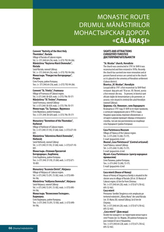 Monastic Route
                                                                         Drumul mănăstirilor
                                                                        Монастырская дорога
                                                                                 «Călăraşi»
                     Convent “Nativity of the Most Holy                        SIGHTS AND ATTRACTIONS
                     Theotokos”, Raciula                                       CURIOZITĂŢI TURISTICE
                     Village of Raciula of Calarasi region.                    ДОСТОПРИМЕЧАТЕЛЬНОСТИ
                     Tel.: (+ 373 244) 64-256, mob.: (+373) 792-94-266.
                     Mănăstirea “Naşterea Maicii Domnului”,                    “St. Nicolas” church, Horodiste
                     Răciula                                                   The church was constructed in 1797. In 1849 it was
                     Satul Răciula, raionul Călăraşi.                          reconstructed and then restored in 1970s. Recently
                     Tel.: (+ 373 244) 64-256, mob.: (+373) 792-94-266.        the church has survived one more renovation and at
                     Монастырь “Рождества Богородицы”,                         present funeral services are carried out in the church
                     Рэчула                                                    as it is placed in the cemetery of Horodiste settlement
                     Село Рэчула, район Кэлэраш.                               (Calaras district).
                     Тел.: (+ 373 244) 64-256, моб.: (+373) 792-94-266.        Biserica „Sf. Nicolae”, Horodişte
                                                                               Locaşul zidit la 1797 a fost reconstruit la 1849 fiind
                     Convent “St. Trinity”, Frumoasa                           restaurat deja prin anii ’70 ai sec. XX. Recent, acesta
                     Village of Frumoasa of Calarasi region.                   a fost renovat din nou. În prezent, în biserică sunt
                     Tel.: (+373 244) 38-029, mob.: (+373) 796-70-171          oficiate slujbe de înmormântare şi de pomenire, or
                     Mănăstirea “Sf. Treime”, Frumoasa                         aceasta este situată în cimitirul din satul Horodişte
                     Satul Frumoasa, raionul Călăraşi                          (raionul Călăraşi).
                     Tel.: (+373 244) 38-029, mob.: (+373) 796-70-171          Церковь «Св. Николая», село Хородиште
                     Монастырь “Св. Троицы», Фрумоаса                          Возведена в 1797 году. В 1849-м ее перестраивали,
                     Село Фрумоаса, район Кэлэраш.                             а затем реставрировали уже в 1970-х годах.
                     Тел.: (+373 244) 38-029, моб.: (+373) 796-70-171          Недавно храм вновь пережил обновление, и
                                                                               сегодня в церкви проводят обряды отпевания и
                     Monastery “Dormition of the Theotokos”,                   службы, так как она расположена на кладбище
                     Harbovat                                                  села Хородиште (район Кэлэраш).
                     Village of Harbovat of Calarasi region.
                     Tel.: (+373 244) 37-310, 37-260, mob.: (+373) 671-10-     Casa Parinteasca Museum
                     001.                                                      Village of Palanca of the Calarasi region.
                     Mănăstirea “Adormirea Maicii Domnului”,                   Tel.: (+373-244) 72-240, 73-175.
                     Hârbovăţ                                                  E-mail: tpopa@mtc-cl.md
                     Satul Hârbovăţ, raionul Călăraşi                          Muzeul „Casa Părintească” (Centrul artizanal)
                     Tel.: (+373 244) 37-310, 37-260, mob.: (+373) 671-10-     Satul Palanca, raionul Călăraşi.
                     001.                                                      Tel.: (+373-244) 72-240, 73-175.
                     Монастырь «Успения Пресвятой                              E-mail: tpopa@mtc-cl.md
                     Богородицы», Хырбовэц                                     Музей «Casa Parinteasca» (центр народных
                     Село Хырбовэц, район Кэлэраш.                             промыслов)
                     Тел.: (+373 244) 37-310, 37-260, моб.: (+373) 671-        Село Паланка, район Кэлэраш.
                     10-001.                                                   Тел.: (+373-244) 72-240, 73-175.
                                                                               E-mail: tpopa@mtc-cl.md
                     Monastery “Ascensio Christi”, Hârjauca
                     Village of Hârjauca of Calarasi region.                   Casa mierii (House of Honey)
                     Tel.: (+373 244) 72-291, 72-302, mob.: (+373) 690-        House of Honey of Stegarescu family is situated in the
                     94-196.                                                   cloister area in village of Raciula (20 str. Sf. Maria) of
                     Mănăstirea “Inălţarea Domnului”, Hârjauca                 Calarasi region, 63 km far from Chisinau.
                     Satul Hârjauca, raionul Călăraşi                          Tel.: (+373 244) 64-228, mob.: (+373) 671-218-62,
                     Tel.: (+373 244) 72-291, 72-302, mob.: (+373) 690-        695-52-463.
                     94-196.                                                   Casa mierii
                     Монастырь “Вознесения Господне»,                          Pensiunea familiei Stegărescu este amplasata pe
                     Хыржаука.                                                 teritoriul mănăstirii „Sfânta Maria” din satul Răciula
                     Село Хыржаука, район Калараш.                             (str. Sf. Maria 20), raionul Călăraşi, la 63 km de
                     Тел.: (+373 244) 72-291, 72-302, моб.: (+373) 690-        Chişinău.
                     94-196.                                                   Tel.: (+373 244) 64-228, mob.: (+373) 671-218-62,
                                                                               695-52-463.
                                                                               „Casa mierii” (Дом меда)
                                                                               Хозяйство находится на территории монастыря в
                                                                               селе Рэчула (ул. Св. Марии, 20) района Кэлэраш на
                                                                               расстоянии 63 км от Кишинёва.
                                                                               Тел.: (+373 244) 64-228, моб.: (+373) 671-218-62,
66 Drumul mănăstirilor                                                         695-52-463.
 