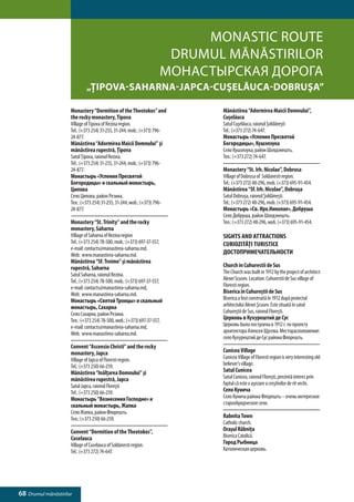 Monastic Route
                                                                     Drumul mănăstirilor
                                                                    Монастырская дорога
                             „Ţipova-Saharna-Japca-Cuşelăuca-Dobruşa”

                     Monastery “Dormition of the Theotokos” and            Mănăstirea “Adormirea Maicii Domnului”,
                     the rocky monastery, Tipova                           Cuşelăuca
                     Village of Tipova of Rezina region.                   Satul Cuşelăuca, raionul Şoldăneşti
                     Tel.: (+373 254) 31-255, 31-244, mob.: (+373) 796-    Tel.: (+373 272) 74-647.
                     24-877.                                               Монастырь «Успения Пресвятой
                     Mănăstirea “Adormirea Maicii Domnului” şi             Богородицы», Кушэлэука
                     mănăstirea rupestră, Ţipova                           Село Кушэлэука, район Шолдэнешть.
                     Satul Ţipova, raionul Rezina.                         Тел.: (+373 272) 74-647.
                     Tel.: (+373 254) 31-255, 31-244, mob.: (+373) 796-
                     24-877.                                               Monastery “St. Irh. Nicolae”, Dobrusa
                     Монастырь «Успения Пресвятой                          Village of Dobrusa of Soldanesti region.
                     Богородицы» и скальный монастырь,                     Tel.: (+373 272) 48-296, mob. (+373) 695-91-454.
                     Ципова                                                Mănăstirea “Sf. Irh. Nicolae”, Dobruşa
                     Село Ципова, район Резина.                            Satul Dobruşa, raionul Şoldăneşti.
                     Тел.: (+373 254) 31-255, 31-244, моб.: (+373) 796-    Tel.: (+373 272) 48-296, mob. (+373) 695-91-454.
                     24-877.                                               Монастырь «Св. Ирх.Николае», Добруша
                                                                           Село Добруша, район Шолдэнешть.
                     Monastery “St. Trinity” and the rocky                 Тел.: (+373 272) 48-296, моб. (+373) 695-91-454.
                     monastery, Saharna
                     Village of Saharna of Rezina region                   SIGHTS AND ATTRACTIONS
                     Tel.: (+373 254) 78-500, mob.: (+373) 697-37-557,     CURIOZITĂŢI TURISTICE
                     e-mail: contacts@manastirea-saharna.md,
                     Web: www.manastirea-saharna.md.                       ДОСТОПРИМЕЧАТЕЛЬНОСТИ
                     Mănăstirea “Sf. Treime” şi mănăstirea
                     rupestră, Saharna                                     Church in Cuhurestii de Sus
                     Satul Saharna, raionul Rezina.                        The Church was built in 1912 by the project of architect
                     Tel.: (+373 254) 78-500, mob.: (+373) 697-37-557,     Alexei Scusev. Location: Cuhurestii de Sus village of
                     e-mail: contacts@manastirea-saharna.md,               Floresti region.
                     Web: www.manastirea-saharna.md.                       Biserica în Cuhureştii de Sus
                     Монастырь «Святой Троицы» и скальный                  Biserica a fost construită în 1912 după proiectul
                     монастырь, Сахарна                                    arhitectului Alexei Şcusev. Este situată în satul
                     Село Сахарна, район Резина.                           Cuhureştii de Sus, raionul Floreşti.
                     Тел.: (+373 254) 78-500, моб.: (+373) 697-37-557,     Церковь в Кухурештий де Сус
                     e-mail: contacts@manastirea-saharna.md,               Церковь была построена в 1912 г. по проекту
                     Web: www.manastirea-saharna.md.                       архитектора Алексея Щусева. Месторасположение:
                                                                           село Кухурештий де Сус района Флорешть.
                     Convent “Ascensio Christi” and the rocky
                     monastery, Japca                                      Cunicea Village
                     Village of Japca of Floresti region.                  Cunicea Village of Floresti region is very interesting old
                     Tel.: (+373 250) 66-259.                              believer’s village.
                     Mănăstirea “Inălţarea Domnului” şi                    Satul Cunicea
                     mănăstirea rupestră, Japca                            Satul Cunicea, raionul Floreşti, prezintă interes prin
                     Satul Japca, raionul Floreşti                         faptul că este o aşezare a creştinilor de rit vechi.
                     Tel.: (+373 250) 66-259.                              Село Кунича
                     Монастырь “Вознесения Господне» и                     Село Кунича района Флорешть – очень интересное
                     скальный монастырь, Жапка                             старообрядческое село.
                     Село Жапка, район Флорешть.
                     Тел.: (+373 250) 66-259.                              Rabnita Town
                                                                           Catholic church.
                     Convent “Dormition of the Theotokos”,                 Oraşul Râbniţa
                     Cuselauca                                             Biserica Catolică.
                     Village of Cuselauca of Soldanesti region.            Город Рыбница
                     Tel.: (+373 272) 74-647.                              Католическая церковь.




68 Drumul mănăstirilor
 