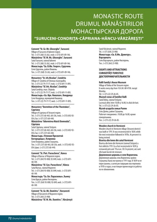 Monastic RoUTE
                                                                      Drumul mănăstirilor
                                                                     Монастырская дорога
                         “Suruceni-Condriţa-Căpriana-Hâncu-Vărzăreşti”

                     Convent “St. Gr. Mr. Gheorghe”, Suruceni                Satul Vărzăreşti, raionul Nisporeni.
                     Village of Suruceni of Ialoveni region.                 Tel.: (+373 264) 23-900.
                     Tel.: (+373 268) 33-262, mob: (+373) 691-89-146.        Монастырь «Св. В.Мк. Думитру»,
                     Mănăstirea “Sf. M. Mc. Gheorghe”, Suruceni              Вэрзэрешть
                     Satul Suruceni, raionul Ialoveni                        Село Вэрзэрешть, район Ниспорень.
                     Tel.: (+373 268) 33-262, mob: (+373) 691-89-146.        Тел.: (+373 264) 23-900.
                     Монастырь “Св. В.Мк. Георге», Суручень
                     Село Суручень, район Яловень.                           SIGHTS AND ATTRACTIONS
                     Тел.: (+373 268) 33-262, моб: (+373) 691-89-146.        CURIOZITĂŢI TURISTICE
                     Monastery “St. Irh.Nicolae”, Condrita                   ДОСТОПРИМЕЧАТЕЛЬНОСТИ
                     Village of Condrita of Chisinau municipality.
                     Tel.: (+373 22) 79-77-77, mob.: (+373) 691-11-895.      Ralli Family’s House Museum
                     Mănăstirea “Sf. Irh. Nicolae”, Condriţa                 Village of Dolna of the Straseni region.
                     Satul Condriţa, mun. Chişinău                           It works every day from 10 A.M. till 4 P.M. except
                     Tel.: (+373 22) 79-77-77, mob.: (+373) 691-11-895.      Monday.
                     Монастырь «Св. Ирх. Николая», Кондрица                  Tel.: (+373-22) 29-26-85.
                     Село Кондрица, муниципий Кишинэу.                       Muzeul-conac al familiei Ralli
                     Тел.: (+373 22) 79-77-77, моб.: (+373) 691-11-895.      Satul Dolna, raionul Străşeni.
                                                                             Lucrează zilnic între 10.00 şi 16.00, în afară de luni.
                     Monastery “Dormition of the Theotokos”,                 Tel.: (+373-22) 29-26-85.
                     Capriana                                                Музей-усадьба семьи Ралли
                     Village of Capriana of Straseni region.                 Cело Долна, район Стрэшeнь.
                     Tel.: (+373 237) 68-465, 68-336, mob.: (+373) 692-92-   Работает ежедневно с 10.00 до 16.00, кроме
                     054, fax: (+373 237) 68-440.                            понедельника.
                     Mănăstirea “Adormirea Maicii Domnului”,                 Тел.: (+373-22) 29-26-85.
                     Căpriana
                     Satul Căpriana, raionul Străşeni.                       Wooden church in Vorniceni
                     Tel.: (+373 237) 68-465, 68-336, mob.: (+373) 692-92-   Wooden church in Vorniceni village (Straseni district)
                     054, fax: (+373 237) 68-440.                            was built in 1791. It was reconstructed in 1839, while
                     Монастырь «Успения Пресвятой                            the next restoration followed in 1970s. At present it is
                     Богородицы», Кэприяна                                   being revived.
                     Село Кэприяна, район Стрэшень.                          Biserica din lemn din satul Vorniceni
                     Тел.: (+373 237) 68-465, 68-336, моб.: (+373) 692-92-   Biserica din lemn din Vorniceni (raionul Străşeni) a
                     054, факс: (+373 237) 68-440.                           fost zidită la 1791. Ea a fost reconstruită în 1839 şi
                                                                             restaurată prin anii ’70 ai sec. XX. În prezent, aici sunt
                     Convent “St. Piet. Parascheva”, Hancu                   efectuate lucrări de renovare.
                     Village of Bursuc of Nisporeni region.                  Деревянная церковь в селе Ворничень
                     Tel.: (+373 264) 93-008, 92-849, mob.: (+373) 691-      Деревянная церковь села Ворничень (район
                     40-149.                                                 Стрэшень) была построена в 1791 году. В 1839-м ее
                     Mănăstirea “Sf. Cuv. Parascheva”, Hâncu                 перестроили, а затем реставрацию она пережила
                     Satul Bursuc, raionul Nisporeni                         в 1970-х годах, в настоящее время ведутся работы
                     Tel.: (+373 264) 93-008, 92-849, mob.: (+373) 691-      по ее обновлению.
                     40-149.
                     Монастырь “Св. Бл. Параскевы», Хынку
                     Село Бурсук, район Ниспорень.
                     Тел.: (+373 264) 93-008, 92-849, моб.: (+373) 691-
                     40-149.

                     Convent “St. Gr. Mr. Dumitru ”, Varzaresti
                     Village of Varzaresti of Nisporeni region.
                     Tel.: (+373 264) 23-900.
                     Mănăstirea “Sf. M. Mc. Dumitru ”, Vărzăreşti




72 Drumul mănăstirilor
 