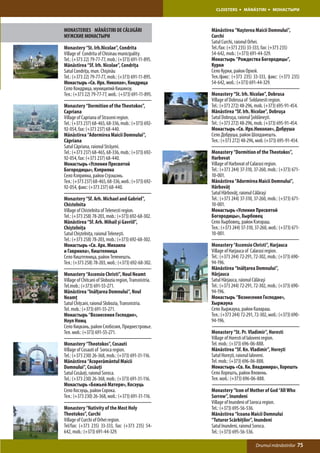 CLOISTERS       MĂNĂSTIRI       МОНАСТЫРИ



MONASTERIES MĂNĂSTIRI DE CĂLUGĂRI                       Mănăstirea “Naşterea Maicii Domnului”,
МУЖСКИЕ МОНАСТЫРИ                                       Curchi
                                                        Satul Curchi, raionul Orhei.
Monastery “St. Irh.Nicolae”, Condrita                   Tel./fax: (+373 235) 33-333, fax: (+373 235)
Village of Condrita of Chisinau municipality.           54-642, mob.: (+373) 691-44-329.
Tel.: (+373 22) 79-77-77, mob.: (+373) 691-11-895.      Монастырь “Рождества Богородицы”,
Mănăstirea “Sf. Irh. Nicolae”, Condriţa                 Курки
Satul Condriţa, mun. Chişinău                           Село Курки, район Орхей.
Tel.: (+373 22) 79-77-77, mob.: (+373) 691-11-895.      Тел./факс: (+373 235) 33-333, факс: (+373 235)
Монастырь «Св. Ирх. Николая», Кондрица                  54-642, моб.: (+373) 691-44-329.
Село Кондрица, муниципий Кишинэу.
Тел.: (+373 22) 79-77-77, моб.: (+373) 691-11-895.      Monastery “St. Irh. Nicolae”, Dobrusa
                                                        Village of Dobrusa of Soldanesti region.
Monastery “Dormition of the Theotokos”,                 Tel.: (+373 272) 48-296, mob. (+373) 695-91-454.
Capriana                                                Mănăstirea “Sf. Irh. Nicolae”, Dobruşa
Village of Capriana of Straseni region.                 Satul Dobruşa, raionul Şoldăneşti.
Tel.: (+373 237) 68-465, 68-336, mob.: (+373) 692-      Tel.: (+373 272) 48-296, mob. (+373) 695-91-454.
92-054, fax: (+373 237) 68-440.                         Монастырь «Св. Ирх.Николае», Добруша
Mănăstirea “Adormirea Maicii Domnului”,                 Село Добруша, район Шолданешть.
Căpriana                                                Тел.: (+373 272) 48-296, моб. (+373) 695-91-454.
Satul Căpriana, raionul Străşeni.
Tel.: (+373 237) 68-465, 68-336, mob.: (+373) 692-      Monastery “Dormition of the Theotokos”,
92-054, fax: (+373 237) 68-440.                         Harbovat
Монастырь «Успения Пресвятой                            Village of Harbovat of Calarasi region.
Богородицы», Кэприяна                                   Tel.: (+373 244) 37-310, 37-260, mob.: (+373) 671-
Село Кэприяна, район Стрэшэнь.                          10-001.
Тел.: (+373 237) 68-465, 68-336, моб.: (+373) 692-      Mănăstirea “Adormirea Maicii Domnului”,
92-054, факс: (+373 237) 68-440.                        Hârbovăţ
                                                        Satul Hârbovăţ, raionul Călăraşi
Monastery “Sf. Arh. Michael and Gabriel”,               Tel.: (+373 244) 37-310, 37-260, mob.: (+373) 671-
Chistelnita                                             10-001.
Village of Chistelnita of Telenesti region.             Монастырь «Успения Пресвятой
Tel.: (+373 258) 78-203, mob.: (+373) 692-68-302.       Богородицы», Хырбовец
Mănăstirea “Sf. Arh. Mihail şi Gavriil”,                Село Хырбовец, район Кэлэраш.
Chiştelniţa                                             Тел.: (+373 244) 37-310, 37-260, моб.: (+373) 671-
Satul Chiștelnița, raionul Teleneşti.                   10-001.
Tel.: (+373 258) 78-203, mob.: (+373) 692-68-302.
Монастырь «Св. Арх. Михаила                             Monastery “Ascensio Christi”, Harjauca
и Гавриила», Киштелница                                 Village of Harjauca of Calarasi region.
Село Киштелница, район Теленешть.                       Tel.: (+373 244) 72-291, 72-302, mob.: (+373) 690-
Тел.: (+373 258) 78-203, моб.: (+373) 692-68-302.       94-196.
                                                        Mănăstirea “Inălţarea Domnului”,
Monastery “Ascensio Christi”, Noul Neamt                Hârjauca
Village of Chitcani of Slobozia region, Transnistria.   Satul Hârjauca, raionul Călăraşi
Tel.mob.: (+373) 691-55-271.                            Tel.: (+373 244) 72-291, 72-302, mob.: (+373) 690-
Mănăstirea “Inălţarea Domnului”, Noul                   94-196.
Neamţ                                                   Монастырь “Вознесения Господне»,
Satul Chiţcani, raionul Slobozia, Transnistria.         Хыржаука
Tel. mob.: (+373) 691-55-271.                           Село Хыржаука, район Калараш.
Монастырь “Вознесения Господне»,                        Тел.: (+373 244) 72-291, 72-302, моб.: (+373) 690-
Ноул Нямц                                               94-196.
Село Кицкань, район Слобозия, Приднестровье.
Тел. моб.: (+373) 691-55-271.                           Monastery “St. Pr. Vladimir”, Horesti
                                                        Village of Horesti of Ialoveni region.
Monastery “Theotokos”, Cosauti                          Tel. mob.: (+373) 696-06-888.
Village of Cosauti of Soroca region.                    Mănăstirea “Sf. Kn. Vladimir”, Horeşti
Tel.: (+373 230) 26-368, mob.: (+373) 691-31-116.       Satul Horeşti, raionul Ialoveni.
Mănăstirea “Acoperământul Maicii                        Tel. mob.: (+373) 696-06-888.
Domnului”, Cosăuţi                                      Монастырь «Св. Кн. Владимира», Хорешть
Satul Cosăuţi, raionul Soroca.                          Село Хорешть, район Яловень.
Tel.: (+373 230) 26-368, mob.: (+373) 691-31-116.       Тел. моб.: (+373) 696-06-888.
Монастырь «Божьей Матери», Косэуць
Село Косэуць, район Сорока.                             Monastery “Icon of Mother of God “All Who
Тел.: (+373 230) 26-368, моб.: (+373) 691-31-116.       Sorrow”, Inundeni
                                                        Village of Inundeni of Soroca region.
Monastery “Nativity of the Most Holy                    Tel.: (+373) 695-56-536.
Theotokos”, Curchi                                      Mănăstirea “Icoana Maicii Domnului
Village of Curchi of Orhei region.                      “Tuturor Scârbiţilor”, Inundeni
Tel/fax: (+373 235) 33-333, fax: (+373 235) 54-         Satul Inundeni, raionul Soroca.
642, mob.: (+373) 691-44-329.                           Tel.: (+373) 695-56-536.

                                                                                 Drumul mănăstirilor    75
 