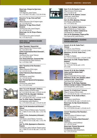 CLOISTERS       MĂNĂSTIRI       МОНАСТЫРИ



Монастырь «Рождества Христова»,                         Skete “St. Gr. Mr. Dumitru”, Izvoare
Зэбричень                                               Village of Izvoare of Falesti region.
Село Зэбричень, район Единец.                           Tel.: (+373 259) 65-305.
Тел.: (+373 246) 51-761, моб.: (+373) 794-19-944.       Schitul “Sf. M. Mc. Dumitru”, Izvoare
                                                        Satul Izvoare, raionul Făleşti
Monastery “St. Aps. Peter and Paul”,                    Tel.: (+373 259) 65-305.
Bocancea                                                Скит «Св. В.Мк. Думитру», Извоаре
Village of Bocancea-Schit of Sangerei region.           Село Извоаре, район Фалешть.
Tel.: (+373 262) 43-222.                                Тел.: (+373 259) 65-305.
Mănăstirea “Sf. App. Petru si Pavel”,
Bocancea                                                Skete “St. Pr. Vladimir”, Rediul de Jos
Satul Bocancea-Schit, raionul Sângerei.                 Village of Rediul de Jos of Falesti region.
Tel.: (+373 262) 43-222.                                Schitul “Sf. Kn. Vladimir”, Rediul de Jos
Монастырь «Св. Ап. Петра и Павла»,                      Satul Rediul de Jos, raionul Făleşti.
Боканча                                                 Скит «Св. Кн. Владимира», Редюл де Жос
Село Боканча-Скит, район Сынжерей.                      Село Редюл де Жос, район Фэлешть.
Тел.: (+373 262) 43-222.
                                                        CONVENTS MĂNĂSTIRI DE CĂLUGĂRIŢE
SKETES (MALE) SCHITURI DE CĂLUGĂRI                      ЖЕНСКИЕ МОНАСТЫРИ
СКИТЫ МУЖСКИЕ
                                                        Convent „St. Gr. Mr. Teodor Tiron”,
Skete “Theotokos”, Banestii-Noi                         Chisinau
Village of Banestii-Noi of Telenesti region.            12, Ciuflea str., City of Chisinau.
Tel.: (+373 258) 57-409.                                Tel.: (+373 22) 27-82-66, mob.: (+373) 691-22-848.
Schitul “Acoperământul Maicii Domnului”,                Mănăstirea „Sf. M. Mc. Teodor Tiron”,
Băneştii-Noi                                            Chişinău
Satul Băneştii-Noi, raionul Teleneşti.                  Str. Ciuflea 12, Chişinău
Tel.: (+373 258) 57-409.
                                                        Tel.: (+373 22) 27-82-66, mob.: (+373) 691-22-848.
Скит «Божьей Матери», Бэнештий-Ной
Село Бэнештий-Ной, район Теленешть.                     Монастырь «Св. В.Мк. Теодора Тирона»,
Тел.: (+373 258) 57-409.                                Кишинэу
                                                        Ул. Чуфля, 12, Кишинэу.
Skete “Dormition of the Theotokos”,                     Тел.: (+373 22) 27-82-66, моб.: (+373)
Butuceni                                                691-22-848.
Village of Butuceni of Orhei region.
Tel.: (+373 235) 34-242.                                Convent «St. Gr. Mr. Vera, Nadejda,
Schitul ”Adormirea Maicii Domnului”,                    Liubovi and their Mother Sofia”,
Butuceni                                                Cainarii Vechi
Satul Butuceni, raionul Orhei                           Village of Cainarii Vechi of Soroca region.
Tel.: (+373 235) 34-242.                                Mănăstirea «Sf. Mcc. Vera, Nadejda, Liubovi
Скит «Успения Пресвятой Богородицы»,                    şi mama lor Sofia”, Căinarii Vechi
Бутучень                                                Satul Căinarii Vechi, raionul Soroca.
Село Бутучень, район Орхей.                             Монастырь “Св. Мк. Веры, Надежды,
Тел.: (+373 235) 34-242.                                Любови и матери их Софии», Кэйнарий Векь
                                                        Село Кэйнарий Векь, район Сорока.
Skete “St. Gr. Mr. Gheorghe”, Chirilovca
Village of Chirilovca of Floresti region.               Convent “St. H. Vasile Great”, Cuizauca
Tel.: (+373 250) 43-505, mob.: (+373) 691-56-059        Village of. Cuizauca of Rezina region.
Schitul “Sf. M. Mc. Gheorghe”, Chirilovca               Tel.: (+373 254) 40-310, mob.: (+373) 693-34-371.
Satul Chirilovca, raionul Floreşti                      Mănăstirea “Sf. Irh. Vasile cel Mare”,
Tel.: (+373 250) 43-505, mob.: (+373) 691-56-059        Cuizăuca
Скит “Св. В.Мк. Георге», Кириловка                      Satul Cuizăuca, raionul Rezina.
Село Кириловка, район Флорешть.                         Tel.: (+373 254) 40-310, mob.: (+373) 693-34-371.
Тел.: (+373 250) 43-505, моб.: (+373) 691-56-059        Монастырь «Св. Ирх. Василе Великого»,
                                                        Куйзэука
Skete “St. Mr. Dorimedont and Vichentie”,               Село Куйзэука, район Резина.
Chitcani                                                Тел.: (+373 254) 40-310, моб.: (+373) 693-34-371
Village of Chitcani of Slobozia region, Transnistria.
Tel.: (+1600-373-533) 65-588, mob.: (+373) 794-         Convent “Dormition of the Theotokos”,
90-193.                                                 Cuselauca
Schitul “Sf. Mcc. Dorimedont şi Vichentie”,             Village of Cuselauca of Soldanesti region.
Chiţcani                                                Tel.: (+373 272) 74-647.
Satul Chiţcani, raionul Slobozia, Transnistria.         Mănăstirea “Adormirea Maicii Domnului”,
Tel.: (+1600-373-533) 65-588, mob.: (+373) 794-         Cuşelăuca
90-193.                                                 Satul Cuşelăuca, raionul Şoldăneşti
Скит “Св. В.Мк. Дормидонта и Викентие»,                 Tel.: (+373 272) 74-647.
Кицкань                                                 Монастырь «Успения Пресвятой
Село Кицкань, район Слобозия, Приднестровье.            Богородицы», Кушэлэука
Тел.: (+1600-373-533) 65-588, моб.: (+373) 794-         Село Кушэлэука, район Шолдэнешть.
90-193.                                                 Тел.: (+373 272) 74-647.

                                                                                 Drumul mănăstirilor    77
 
