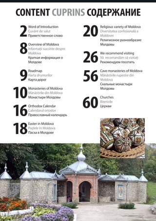 CONTENT CUPRINS СОДЕРЖАНИЕ
2
     Word of Introduction
     Cuvânt de salut
     Приветственное слово         20   Religious variety of Moldova
                                       Diversitatea confesională a
                                       Moldovei



8
                                       Религиозное разнообразие
     Overview of Moldova               Молдовы



                                  26
     Informaţii succinte despre
     Moldova                           We recommend visiting
     Краткая информация о              Vă recomandăm să vizitaţi
     Молдове                           Рекомендуем посетить



 9                                56
     Roadmap                           Cave monasteries of Moldova
     Harta drumurilor                  Mănăstirile rupestre din
     Карта дорог                       Moldova



10
                                       Скальные монастыри
     Monasteries of Moldova            Молдовы
     Mănăstirile din Moldova


                                  60
     Монастыри Молдовы                 Churches
                                       Bisericile


16
     Orthodox Calendar                 Церкви
     Calendarul ortodox
     Православный календарь



18
     Easter in Moldova
     Paştele în Moldova
     Пасха в Молдове
 