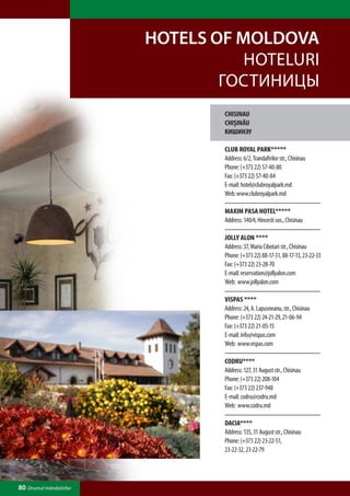 HOTELS OF MOLDOVA
                                    HOTELURI
                                 ГОСТИНИЦЫ
                                 CHISINAU
                                 CHIŞINĂU
                                 КИШИНЭУ

                                 CLUB ROYAL PARK*****
                                 Address: 6/2, Trandafirilor str., Chisinau
                                 Phone: (+373 22) 57-40-80
                                 Fax: (+373 22) 57-40-84
                                 E-mail: hotel@clubroyalpark.md
                                 Web: www.clubroyalpark.md

                                 MAXIM PASA HOTEL*****
                                 Address: 140/4, Hincesti sos., Chisinau

                                 JOLLY ALON ****
                                 Address: 37, Maria Cibotari str., Chisinau
                                 Phone: (+373 22) 88-17-51, 88-17-13, 23-22-33
                                 Fax: (+373 22) 23-28-70
                                 E-mail: reservation@jollyalon.com
                                 Web: www.jollyalon.com

                                 VISPAS ****
                                 Address: 24, A. Lapusneanu, str., Chisinau
                                 Phone: (+373 22) 24-21-29, 21-06-94
                                 Fax: (+373 22) 21-05-15
                                 E-mail: info@vispas.com
                                 Web: www.vispas.com

                                 CODRU****
                                 Address: 127, 31 August str., Chisinau
                                 Phone: (+373 22) 208-104
                                 Fax: (+373 22) 237-948
                                 E-mail: codru@codru.md
                                 Web: www.codru.md

                                 DACIA****
                                 Address: 135, 31 August str., Chisinau
                                 Phone: (+373 22) 23-22-51,
                                 23-22-32, 23-22-79




80 Drumul mănăstirilor
 