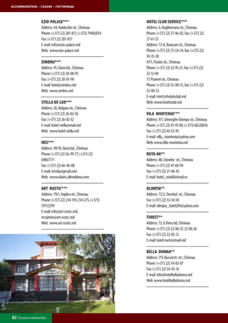 ACCOMMODATION • CAZARE • ГОСТИНИЦЫ




                  eZIO-PALASE***                              HOTEL CLUB SERVICE***
                  Address: 44, Haiducilor str., Chisinau      Address: 6, Kogilniceanu str., Chisinau
                  Phone: (+373 22) 281-817, (+373) 79483054   Phone: (+373 22) 27-46-02, fax: (+373 22)
                  Fax: (+373 22) 281-817                      27-61-33
                  E-mail: info@ezio-palace.md                 Address: 13-A, Buiucani str., Chisinau
                  Web: www.ezio-palace.md                     Phone: (+373 22) 75-54-54, fax: (+373 22)
                                                              59-35-38
                  ZIMBRU***                                   47/1, Puskin str., Chisinau
                  Address: 45, Dacia bd., Chisinau            Phone: (+373 22) 22-95-21, fax: (+373 22)
                  Phone: (+373 22) 20-08-95                   22-12-84
                  Fax: (+373 22) 20-01-90                     17, Poamei str., Chisinau
                  E-mail: hotel@zimbru.md                     Phone: (+373 22) 55-00-31, fax: (+373 22)
                  Web: www.zimbru.md                          53-00-53
                                                              E-mail: mini1@hotelsclub.md
                  STELLA DE LUX***                            Web: www.hotelsclub.md
                  Address: 26, Bulgara str., Chisinau
                  Phone: (+373 22) 26-02-50                   VILA MUNTENIA***
                  Fax: (+373 22) 26-02-32                     Address: 9/1, Gheorghe Ghimpu str., Chisinau
                  E-mail: hotel-stella@mail.md                Phone: (+373 22) 41-19-00, (+373) 68228816
                  Web: www.hotel-stella.md                    Fax: (+373 22) 42-55-95
                                                              E-mail: villa_muntenia@yahoo.com
                  IRIS***                                     Web: www.villa-muntenia.md
                  Address: 49/10, Dacia bd., Chisinau
                  Phone: (+373 22) 56-99-77, (+373 22)        RUTA-88**
                  69867171                                    Address: 88, Uzinelor str., Chisinau
                  Fax: (+373 22) 66-46-88                     Phone: (+373 22) 47-60-94
                  E-mail: irisvila@gmail.com                  Fax: (+373 22) 27-46-45
                  Web: www.vilairis.allmoldova.com            E-mail: hotel_ruta88@mail.ru

                  ART RUSTIC***                               OLIMPIA**
                  Address: 79/1, Hajdeu str., Chisinau        Address: 72/2, Decebal str., Chisinau
                  Phone: (+373 22) 234-159, 234-275, (+373)   Fax: (+373 22) 53-54-50
                  79112299                                    E-mail: olimpia_hotel204@yahoo.com
                  E-mail: info@art-rustic.md,
                  reception@art-rustic.md                     TURIST**
                  Web: www.art-rustic.md                      Address: 13, G.Vieru bd, Chisinau
                                                              Phone: (+373 22) 22-06-37, 22-06-26
                                                              Fax: (+373 22) 22-05-12
                                                              E-mail: hotel-turist@mail.md

                                                              BELLA DONNA**
                                                              Address: 7/9, Bucuresti str., Chisinau
                                                              Phone: (+373 22) 54-82-07
                                                              Fax: (+373 22) 54-45-14
                                                              E-mail: info@hotelbelladonna.md
                                                              Web: www.hotelbelladonna.md




82 Drumul mănăstirilor
 