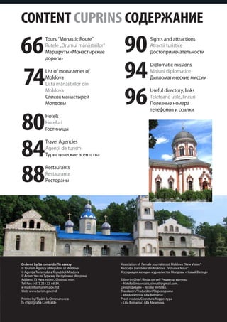 CONTENT CUPRINS СОДЕРЖАНИЕ

66
                 Tours “Monastic Route”
                 Rutele „Drumul mănăstirilor”
                 Маршруты «Монастырские           90                Sights and attractions
                                                                    Atracţii turistice
                                                                    Достопримечательности



                                                  94
                 дороги»



74
                                                                    Diplomatic missions
                 List of monasteries of                             Misiuni diplomatice
                 Moldova                                            Дипломатические миссии
                 Lista mănăstirilor din
                 Moldova
                 Список монастырей
                 Молдовы                          96                Useful directory, links
                                                                    Telefoane utile, lincuri
                                                                    Полезные номера



80
                                                                    телефонов и ссылки
                 Hotels
                 Hoteluri
                 Гостиницы



84
                 Travel Agencies
                 Agenţii de turism
                 Туристические агентства



88
                 Restaurants
                 Restaurante
                 Рестораны




Ordered by/La comanda/По заказу:                Association of Female Journalists of Moldova “New Vision”
© Tourism Agency of Republic of Moldova         Asociaţia ziaristelor din Moldova „Viziunea Nouă”
© Agenţia Turismului a Republicii Moldova       Ассоциация женщин-журналистов Молдовы «Новый Взгляд»
© Агентство по Туризму Республики Молдова
Address: 53 Hancesti str., Chisinau mun.        Editor-in-Chief /Redactor-şef/ Редактор выпуска
Tel./fax: (+373 22 ) 22 66 34.                  – Natalia Sineavscaia, sinnat9@gmail.com.
e-mail: info@turism.gov.md                      Design/дизайн – Nicolai Verbitkii.
Web: www.turism.gov.md                          Translators/Traducători/Переводчики
                                                - Alla Abramova, Lilia Botnariuc.
Printed by/Tipărit la/Отпечатано в              Proof-readers/Corectura/Корректура
ÎS «Tipografia Centrală»                        – Lilia Botnariuc, Alla Abramova.
 