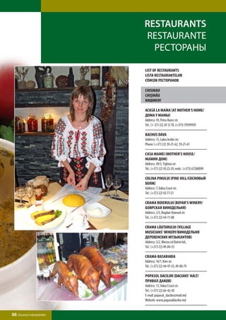 Restaurants
                         Restaurante
                           Рестораны

                         LIST OF RESTAURANTS
                         LISTA RESTAURANTElor
                         СПИСОК РЕСТОРАНОВ

                         Chisinau
                         Chişinău
                         Кишинэу

                         Acasă la mama (At Mother’s Home/
                         Дома у мамы)
                         Address: 59, Petru Rares str.
                         Tel.: (+ 373 22) 24 12 78, (+373) 79399939

                         Bachus Dava
                         Address: 15, Calea Iesilor str.
                         Phone: (+373 22) 59-21-62, 59-21-61

                         Casa Mamei (Mother’s House/
                         Мамин Дом)
                         Address: 49/3, Tighina str.
                         Tel.: (+373 22) 92-22-29, mob.: (+373) 67200099

                         Colina Pinului (Pine Hill/Сосновый
                         Холм)
                         Address: 7, Valea Crucii str.
                         Tel.: (+373 22) 92-77-21

                         Crama Boierului (Boyar’s Winery/
                         Боярская винодельня)
                         Address: 2/5, Bogdan Voievod str.
                         Tel.: (+373 22) 44-11-08

                         Crama LĂutarului (Village
                         Musicians’ Winery/Винодельня
                         Деревенских Музыкантов)
                         Address: 3/2, Mircea cel Batrin bd.,
                         Tel.: (+373 22) 49-84-55

                         Crama-Basarabia
                         Address: 16/1, Kiev str.
                         Tel.: (+373 22) 44-97-35, 49-80-79

                         Popasul Dacilor (Dacians’ Halt/
                         Привал Даков)
                         Address: 13, Valea Crucii str.
                         Tel.: (+373 22) 66-42-30
                         E-mail: popasul_dacilor@mail.md
                         Website: www.popasuldacilor.md


88 Drumul mănăstirilor
 