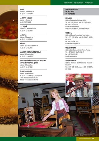 RESTAURANTS • RESTAURANTE • РЕСТОРАНЫ



Doina                                         ACROSS MOLDOVA
Address: 6, Trandafirilor str.                ÎN MOLDOVA
Tel.: (+373 22) 55-02-80                      ПО МОЛДОВЕ

La Botul Calului                              La Bădiș
Address: 9, Moscova bd.                       Address: Chisinau-Ungheni road, 32 km.
Tel.: (+373) 79988881                         Tel.: (+373-237) 2-26-82, mob.: (+373) 79194185
                                              Fax: (+373-237) 2-70-08
La CriȘmĂ                                     E-mail: info@labadish.md
Address: 9/1, Hipodromului str.               Web: www.labadish.md, www.labadish.com
Tel.: (+373 22) 43-70-50
                                              Vartic S.
La Taifas                                     Address: Village of Peresecina of Orhei region.
Address: 67, Bucuresti str.                   Tel.: (+373 235) 94 700, mob.: (+373) 671 729 29,
Tel.: (+373 22) 22-76-92                      697 692 69
                                              Fax: (+373 235) 94 700
Medina                                        E-mail: moncastro@mail.ru
Address: 10/3, Mircea cel Batrin str.
Tel.: (+363 22) 92-20-36                      Vecentia-Vlah
                                              Address: 20, Independentei str., Town of Leova.
Sănătate (HeAlth/Здоровье)                    Tel.: (+373 263) 23 146, 794 444 25
Address: 24, Renasterii bd.                   Fax: (+373 263) 22 609
Tel.: (+373 22) 24-40-00                      E-mail: vlah@inbox.ru

Popasul Vânătorului (The Hunters’             Voia Boierilor
Lodge/Охотничий Двор)                         Address: Rascrucea (Fork/Развилка) “Suruceni-
Address: 16, Decebal bd.                      Nimoreni”
Tel.: (+373 22) 63-93-29                      Tel.: (+373 268) 33-339, mob.: (+373) 691-02075,
                                              697-17800.
Vatra Neamului
Address: 20B, A.Puskin str.
Tel.: (+373 22) 22-68-39, (+373) 79774794
E-mail: office@vatraneamului.md
Website: www.vatraneamului.md




                                                                       Drumul mănăstirilor      89
 