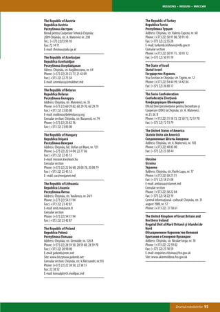 MISSIONS • MISIUNI • МИССИИ



The Republic of Austria                                 The Republic of Turkey
Republica Austria                                       Republica Turcia
Республика Австрия                                      Республика Турция
Biroul pentru Cooperare Tehnică Chişinău:               Address: Chișinău, str. Valeriu Cupcea, nr. 60
2009 Chişinău, str. A. Mateevici nr. 23B                Phone: (+373 22) 50 91 00, 50 91 10
Tel.: (+373 22)73 93 70                                 Fax: (+373 22) 22 55 28
Fax: 72 14 11                                           E-mail: turkemb.kishinev@mfa.gov.tr
E-mail: chisinau@ada.gv.at                              Consular section
                                                        Phone: (+373 22) 50 91 11, 50 91 12
The Republic of Azerbaijan                              Fax: (+373 22) 50 91 19
Republica Azerbaidjan
Республика Азербайджан                                  The State of Israil
Adress: Chişinău, str. Kogălniceanu, nr. 64             Statul Israel
Phone: (+373 22) 23 22 77, 21 42 09                     Государство Израиль
Fax: (+373 22) 22 75 58                                 Visa Section in Chișinău: str. Tigirin, nr. 12
E-mail: azembassy@moldnet.md                            Phone: (+373 22) 54 44 99, 54 42 84
                                                        Fax: (+373 22) 26 00 17
The Republic of Belarus
Republica Belarus                                       The Swiss Confederation
Республика Беларусь                                     Confederaţia Elveţiană
Address: Chișinău, str. Mateevici, nr. 35               Конфедерация Швейцария
Phone: (+373 22) 60 29 82, 60 29 70, 60 29 79           Oficiul Direcţiei elveţiene pentru Dezvoltare şi
Fax: (+373 22) 23 83 00                                 Cooperare (DDC) la Chişinău: str. A. Mateevici,
E-mail: moldova@belembassy.org                          nr.23, bl. B
Consular section: Chișinău, str. Bucuresti, nr. 74      Phone: (+373 22) 73 18 73, 72 50 73, 72 51 78
Phone: (+373 22) 23 82 76                               Fax: (+373 22) 72 73 79
Fax: (+373 22) 23 83 00
                                                        The United States of America
The Republic of Hungary                                 Statele Unite ale Americii
Republica Ungară                                        Соединенные Штаты Америки
Республика Венгрия                                      Address: Chișinău, str. A. Mateevici, nr. 103
Address: Chișinău, bd. Stefan cel Mare, nr. 131         Phone: (+373 22) 40 83 00
Phone: (+373 22) 22 34 04, 22 77 86                     Fax: (+373 22) 23 30 44
Fax: (+373 22) 22 45 13
E-mail: mission.kiv@kum.hu                              Ukraine
Consular section                                        Ucraina
Phone: (+373 22) 22 86 68, 20 00 78, 20 00 79           Украина
Fax: (+373 22) 22 45 13                                 Address: Chișinău, str. Vasile Lupu, nr. 17
E–mail: cac@meganet.md                                  Phone: (+373 22) 58 21 51
                                                        Fax: (+373 22) 58 21 08
The Republic of Lithuania                               E-mail: ambasua@starnet.md
Republica Lituania                                      Consular section
Республика Литва                                        Phone: (+373 22) 58 22 84
Address: Chișinău, str. Vasilenco, nr. 24/1             Fax: (+373 22) 58 22 19
Phone: (+373 22) 54 31 94                               Centrul informaţional–cultural: Chișinău, str. 31
Fax: (+373 22) 23 42 87                                 august 1989, nr. 57
E-mail: emb.md@urm.lt                                   Phone: (+373 22) 27 38 61
Consular section
Phone: (+373 22) 54 31 94                               The United Kingdom of Great Britain and
Fax: (+373 22) 23 42 87                                 Northern Ireland
                                                        Regatul Unit al Marii Britanii şi Irlandei de
The Republic of Poland                                  Nord
Republica Polonă                                        Объединенное Королевство Великой
Республика Польша                                       Британии и Северной Ирландии
Address: Chișinău, str. Grenoble, nr. 126 A             Address: Chișinău, str. Nicolae Iorga, nr. 18
Phone: (+373 22) 28 59 50, 28 59 60, 28 59 70           Phone: (+373 22) 22 59 02
Fax: (+373 22) 28 90 00                                 Fax: (+373 22) 25 18 59
E-mail: polemb@mtc.md                                   E-mail: enquiries.chisinau@fco.gov.uk
Site: www.kiszyniow.polemb.net                          Site: www.ukinmoldova.fco.gov.uk
Consular section: Chișinău, str. V.Alecsandri, nr.101
Phone: (+373 22) 22 38 50, 22 38 51
Fax: 22 38 52
E-mail: konsulpl@ch.moldpac.md




                                                                                    Drumul mănăstirilor     95
 