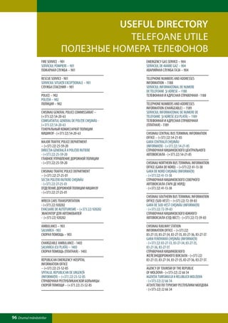 USEFUL directory
                                            TELEFOANE UTILE
                                ПОЛЕЗНЫЕ НОМЕРА ТЕЛЕФОНОВ
                  FIRE SERVICE - 901                           EMERGENCY GAS SERVICE – 904
                  SERVICIUL POMPIERI – 901                     SERVICIUL DE AVARIE GAZ – 904
                  ПОЖАРНАЯ СЛУЖБА – 901                        АВАРИЙНАЯ СЛУЖБА ГАЗА – 904

                  RESCUE SERVICE - 901                         TELEPHONE NUMBERS AND ADDRESSES
                  SERVICIUL SITUAŢII EXCEPŢIONALE – 901        INFORMATION – 1188
                  СЛУЖБА СПАСЕНИЯ – 901                        SERVICIUL INFORMAŢONAL DE NUMERE
                                                               DE TELEFOANE ŞI ADRESE – 1188
                  POLICE – 902                                 ТЕЛЕФОННАЯ И АДРЕСНАЯ СПРАВОЧНАЯ - 1188
                  POLIŢIA – 902
                  ПОЛИЦИЯ – 902                                TELEPHONE NUMBERS AND ADDRESSES
                                                               INFORMATION (CHARGEABLE) – 1189
                  CHISINAU GENERAL POLICE COMMISSARIAT –       SERVICIUL INFORMAŢONAL DE NUMERE DE
                  (+373 22) 54-20-63                           TELEFOANE ŞI ADRESE (CU PLATĂ) – 1189
                  COMISATIATUL GENERAL DE POLIŢIE CHIŞINĂU -   ТЕЛЕФОННАЯ И АДРЕСНАЯ СПРАВОЧНАЯ
                  (+373 22) 54-20-63                           (ПЛАТНАЯ) - 1189
                  ГЕНЕРАЛЬНЫЙ КОМИССАРИАТ ПОЛИЦИИ
                  КИШИНЭУ - (+373 22) 54-20-63                 CHISINAU CENTRAL BUS TERMINAL INFORMATION
                                                               OFFICE – (+373 22) 54-21-85
                  MAJOR TRAFFIC POLICE DEPARTMENT              GARA CENTRALĂ CHIŞINĂU
                  – (+373 22) 25-59-20                         (INFORMAŢII) - (+373 22) 54-21-85
                  DIRECŢIA GENERALĂ A POLIŢIEI RUTIERE         СПРАВОЧНАЯ КИШИНЕВСКОГО ЦЕНТРАЛЬНОГО
                  - (+373 22) 25-59-20                         АВТОВОКЗАЛА - (+373 22) 54-21-85
                  ГЛАВНОЕ УПРАВЛЕНИЕ ДОРОЖНОЙ ПОЛИЦИИ
                  - (+373 22) 25-59-20                         CHISINAU NORTHERN BUS TERMINAL INFORMATION
                                                               OFFICE (GARA DE NORD) – (+373 22) 41-13-38
                  CHISINAU TRAFFIC POLICE DEPARTMENT           GARA DE NORD CHIŞINĂU (INFORMAŢII)
                  – (+373 22) 27-25-01                         - (+373 22) 41-13-38
                  SECŢIA POLIŢIEI RUTIERE CHIŞINĂU             СПРАВОЧНАЯ КИШИНЕВСКОГО СЕВЕРНОГО
                  - (+373 22) 27-25-01                         АВТОВОКЗАЛА (ГАРА ДЕ НОРД)
                  ОТДЕЛЕНИЕ ДОРОЖНОЙ ПОЛИЦИИ КИШИНЭУ           - (+373 22) 41-13-38
                  - (+373 22) 27-25-01
                                                               CHISINAU SOUTHERN BUS TERMINAL INFORMATION
                  WRECK CARS TRANSPORTATION                    OFFICE (SUD-VEST) – (+373 22) 72-39-83
                  - (+373 22) 920202                           GARA DE SUD-VEST CHIŞINĂU (INFORMAŢII)
                  EVACUARE DE AUTOTURISME – (+373 22) 920202   - (+373 22) 72-39-83
                  ЭВАКУАТОР ДЛЯ АВТОМОБИЛЕЙ                    СПРАВОЧНАЯ КИШИНЕВСКОГО ЮЖНОГО
                  - (+373 22) 920202                           АВТОВОКЗАЛА (СУД-ВЕСТ) - (+373 22) 72-39-83

                  AMBULANCE – 903                              CHISINAU RAILWAY STATION
                  SALVAREA - 903                               INFORMATION OFFICE – (+373 22)
                  СКОРАЯ ПОМОЩЬ – 903                          83-27-33, 83-27-34, 83-27-35, 83-27-36, 83-27-37.
                                                               GARA FEROVIARĂ CHIŞINĂU (INFORMAŢII)
                  CHARGEABLE AMBULANCE - 1403                  - (+373 22) 83-27-33, 83-27-34, 83-27-35,
                  SALVAREA (CU PLATĂ) – 1403                   83-27-36, 83-27-37.
                  СКОРАЯ ПОМОЩЬ (ПЛАТНАЯ) - 1403               СПРАВОЧНАЯ КИШИНЕВСКОГО
                                                               ЖЕЛЕЗНОДОРОЖНОГО ВОКЗАЛА - (+373 22)
                  REPUBLICAN EMERGENCY HOSPITAL                83-27-33, 83-27-34, 83-27-35, 83-27-36, 83-27-37.
                  INFORMATION OFFICE
                  – (+373 22) 23-52-85                         AGENCY OF TOURISM OF THE REPUBLIC
                  SPITALUL REPUBLICAN DE URGENŢĂ               OF MOLDOVA - (+373-22) 22 66 34
                  (INFORMAŢII) – (+373 22) 23-52-85            AGENŢIA TURISMULUI A RELUBLICII MOLDOVA
                  СПРАВОЧНАЯ РЕСПУБЛИКАНСКОЙ БОЛЬНИЦЫ          - (+373-22) 22 66 34
                  СКОРОЙ ПОМОЩИ – (+373 22) 23-52-85           АГЕНТСТВО ПО ТУРИЗМУ РЕСПУБЛИКИ МОЛДОВА
                                                               - (+373-22) 22 66 34




96 Drumul mănăstirilor
 