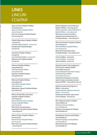 LINKS
LINCURI
ССЫЛКИ
Agency of Tourism of Republic of Moldova -        Ministry of Agriculture and Food Industry of
www.turism.gov.md                                 Republic of Moldova - www.maia.gov.md
Agenţia Turismului a Republicii Moldova -         Ministerul Agriculturii și Industriei Alimentare al
www.turism.gov.md                                 Republicii Moldova - www.maia.gov.md
Агентство по Туризму Республики Молдова -         Министерство сельского хозяйства и
www.turism.gov.md                                 продовольственной промышленности
                                                  Республики Молдова - www.maia.gov.md
President Administration of Republic of Moldova
- www.prm.md                                      Ministry of Environment of Republic of Moldova -
Preşedinţia Republicii Moldova - www.prm.md       www.mediu.gov.md
Президентура Республики Молдова -                 Ministerul Mediului al Republicii Moldova -
www.prm.md                                        www.mediu.gov.md
                                                  Министерство окружающей среды
Government of Republic of Moldova -               Республики Молдова - www.mediu.gov.md
www.gov.md
Guvernul Republicii Moldova - www.gov.md          Tourism in Modlova - www.tur.md
Правительство Республики Молдова -                Turismul în Moldova - www.tur.md
www.gov.md                                        Туризм в Молдове - www.tur.md

Parliament of Republic of Moldova -               National Association of Rural, Ecological and
www.parlament.md                                  Cultural Tourism in Moldova (ANTREC) -
Parlamentul Republicii Moldova -                  www.moldova-turism.com
www.parlament.md                                  Asociaţia Naţională de Turism Rural, Ecologic şi
Парламент Республики Молдова -                    Cultural din Moldova (ANTREC) -
www.parlament.md                                  www.moldova-turism.com
                                                  Национальная Ассоциация по сельскому,
Official site of Republic of Moldova -            экологическому и культурному туризму в
www.moldova.md                                    Молдове (АНТРЕК) - www.moldova-turism.com
Pagina Oficială a Republicii Moldova -
www.moldova.md                                    National Association of Travel Agencies of
Официальная страница Республики Молдова -         Moldova - www.anat.md
www.moldova.md                                    Asociaţia Naţională a Agenţiilor de Turism din
                                                  Moldova - www.anat.md
Ministry of Foreign Affairs and European          Национальная Ассоциация туристических
Integration of Republic of Moldova -              агентств Молдовы - www.anat.md
www.mfa.gov.md
Ministerul Afacerilor Externe și Integrării       Wine-making and viticulture in Moldova -
Europene al Republicii Moldova -                  www.vinmoldova.md
www.mfa.gov.md                                    Vinificaţia şi viticultura în Moldova -
Министерство иностранных дел и                    www.vinmoldova.md
европейской интеграции Республики Молдова         Виноделие и виноградарство в Молдове -
- www.mfa.gov.md                                  www.vinmoldova.md

Ministry of Culture of Republic of Moldova -      Metropolitanate of Chisinau and All Moldova -
www.mc.gov.md                                     www.mitropolia.md
Ministerul Culturii al Republicii Moldova -       Mitropolia Chişinăului şi a Întregii Moldove -
www.mc.gov.md                                     www.mitropolia.md
Министерство культуры Республики Молдова          Митрополия Кишинэу и Всея Молдова -
- www.mc.gov.md                                   www.mitropolia.md


                                                                                           Drumul mănăstirilor   97
 