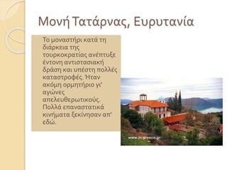 ΜονήΤατάρνας, Ευρυτανία
Το μοναστήρι κατά τη
διάρκεια της
τουρκοκρατίας ανέπτυξε
έντονη αντιστασιακή
δράση και υπέστη πολλές
καταστροφές. Ήταν
ακόμη ορμητήριο γι'
αγώνες
απελευθερωτικούς.
Πολλά επαναστατικά
κινήματα ξεκίνησαν απ'
εδώ.
 