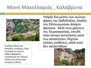 Μονή Μακελλαριάς , Καλάβρυτα
Υπήρξε δια μέσου των αιώνων
φάρος της Ορθοδοξίας, έπαλξη
του Ελληνισμούκαι άπαρτο
φρούριο. Κατά τους χρόνους
της Τουρκοκρατίας, επειδή
ήταν κέντρο αντίστασης κατά
των κατακτητών, δέχτηκε
πολλές επιθέσεις, αλλά ποτέ
δεν κατακτήθηκε.
Ή αλλιώς Μονή του
Μεγάλου Σπηλαίου, Πήρε
το όνομά της από το
κάθετο βραχώδες
συγκρότημα του Χελμού,
επάνω στο οποίο είναι
κτισμένη η Μονή.
 